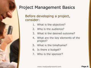 Project Management Basics

  Before developing a project,
  consider:
      1. What is the objective?
      2. Who is the audience?
      3. What is the desired outcome?
      4. What are the key elements of the
         project?
      5. What is the timeframe?
      6. Is there a budget?
      7. Who is the sponsor?



         www.readysetpresent.com            Page 6
 