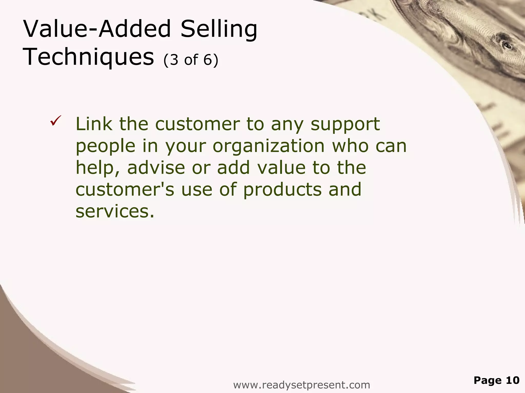 Value-Added Selling
Techniques (3 of 6)

   Link the customer to any support
    people in your organization who can
    help, advise or add value to the
    customer's use of products and
    services.




                    www.readysetpresent.com   Page 10
 