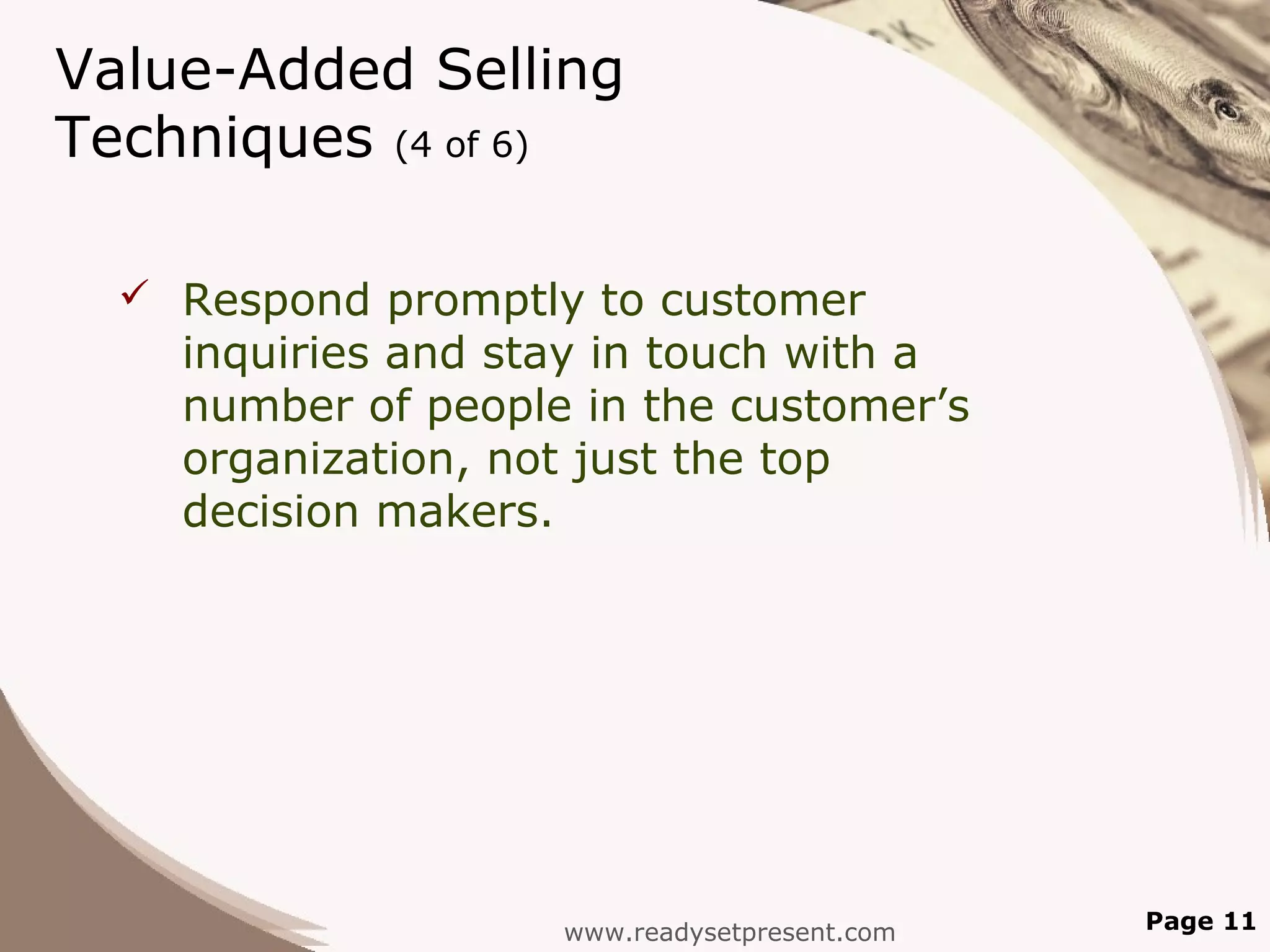 Value-Added Selling
Techniques (4 of 6)

   Respond promptly to customer
    inquiries and stay in touch with a
    number of people in the customer’s
    organization, not just the top
    decision makers.




                    www.readysetpresent.com   Page 11
 