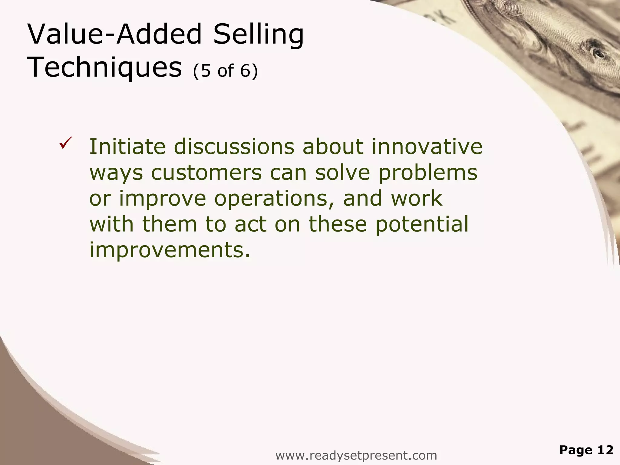 Value-Added Selling
Techniques (5 of 6)

   Initiate discussions about innovative
    ways customers can solve problems
    or improve operations, and work
    with them to act on these potential
    improvements.




                     www.readysetpresent.com   Page 12
 