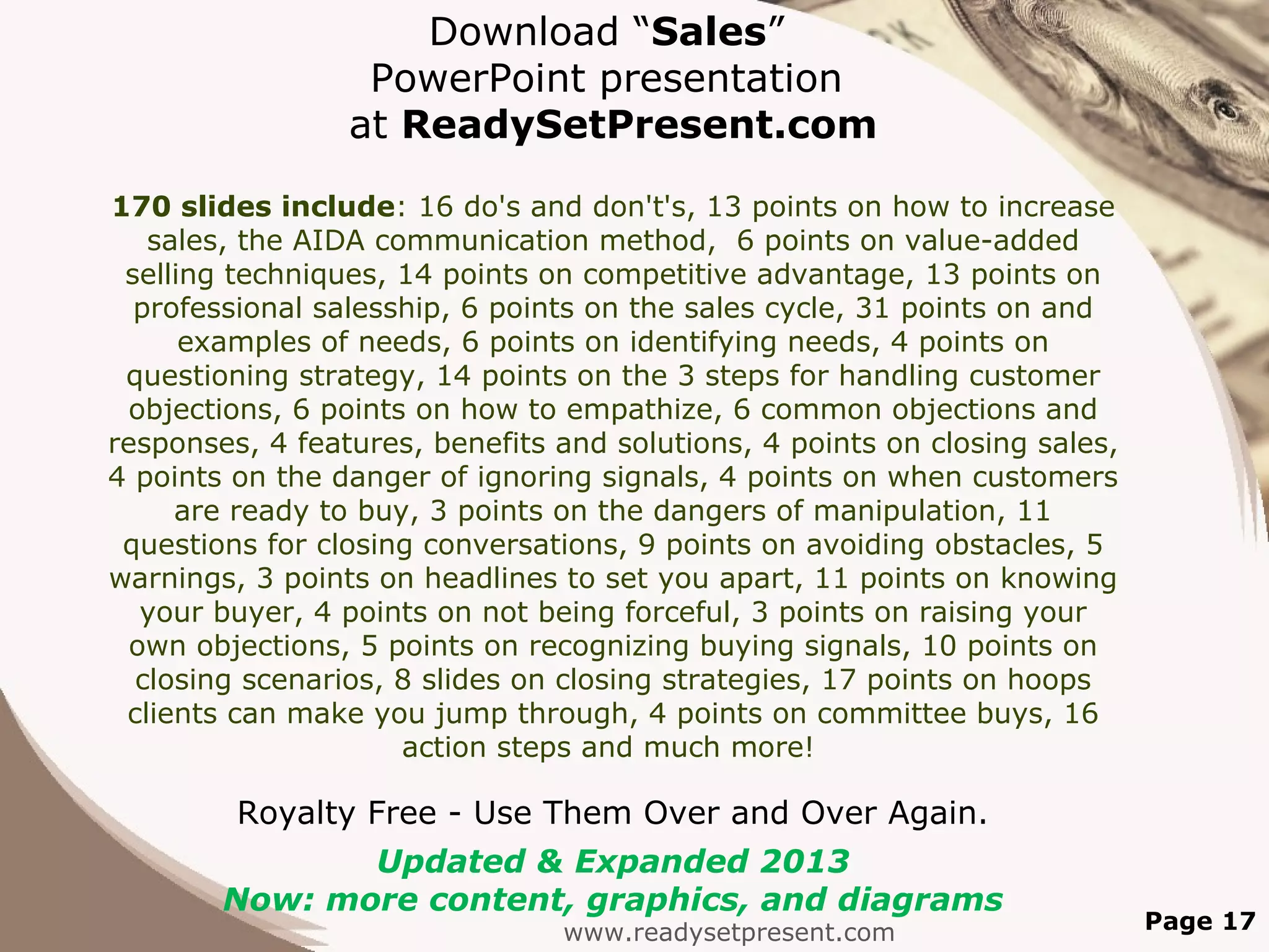Download “Sales”
                  PowerPoint presentation
                 at ReadySetPresent.com

170 slides include: 16 do's and don't's, 13 points on how to increase
   sales, the AIDA communication method, 6 points on value-added
 selling techniques, 14 points on competitive advantage, 13 points on
  professional salesship, 6 points on the sales cycle, 31 points on and
      examples of needs, 6 points on identifying needs, 4 points on
 questioning strategy, 14 points on the 3 steps for handling customer
  objections, 6 points on how to empathize, 6 common objections and
responses, 4 features, benefits and solutions, 4 points on closing sales,
4 points on the danger of ignoring signals, 4 points on when customers
     are ready to buy, 3 points on the dangers of manipulation, 11
 questions for closing conversations, 9 points on avoiding obstacles, 5
warnings, 3 points on headlines to set you apart, 11 points on knowing
   your buyer, 4 points on not being forceful, 3 points on raising your
  own objections, 5 points on recognizing buying signals, 10 points on
  closing scenarios, 8 slides on closing strategies, 17 points on hoops
 clients can make you jump through, 4 points on committee buys, 16
                      action steps and much more!

         Royalty Free - Use Them Over and Over Again.
               Updated & Expanded 2013
        Now: more content, graphics, and diagrams
                                www.readysetpresent.com                     Page 17
 