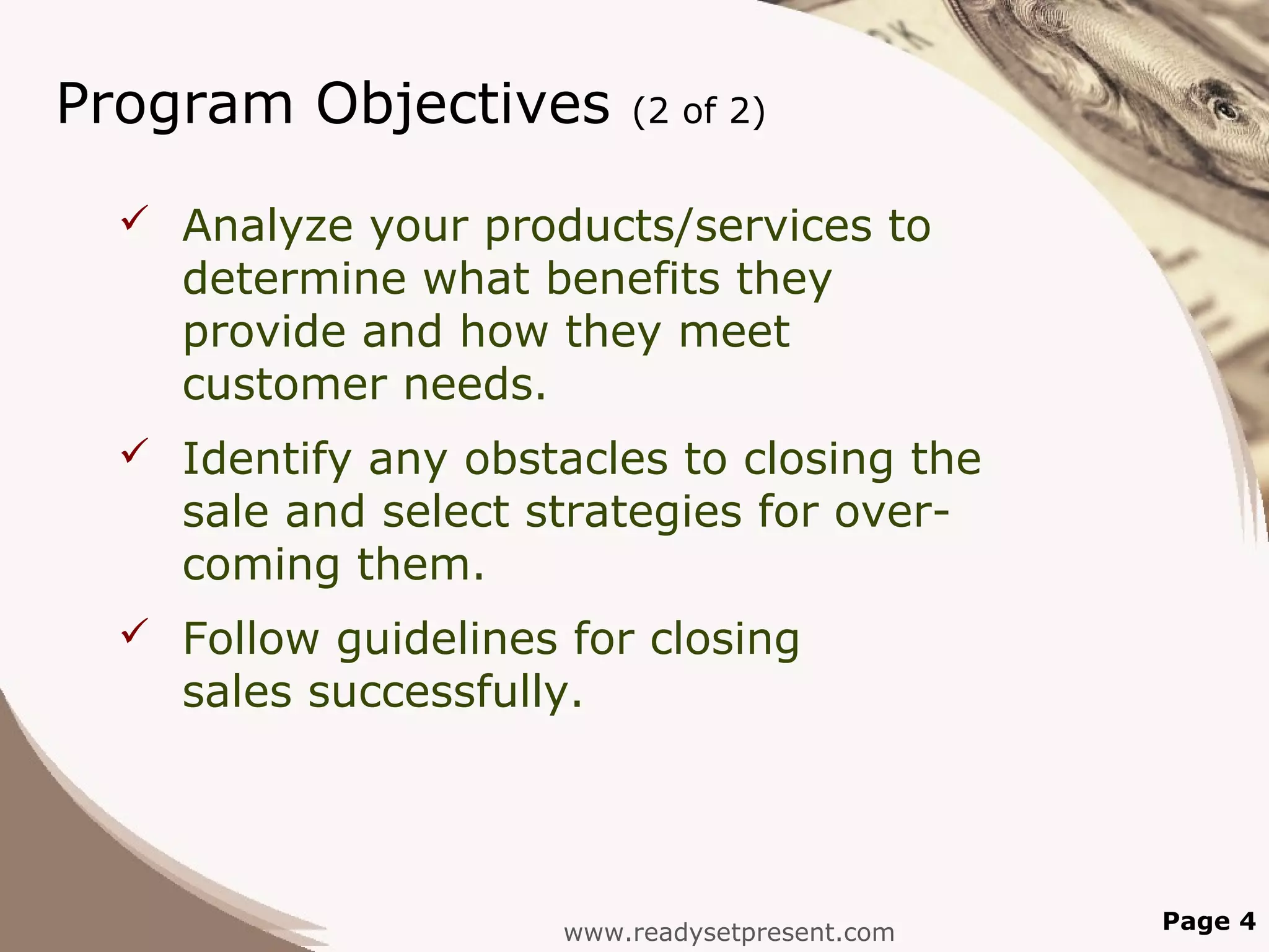 Program Objectives        (2 of 2)


   Analyze your products/services to
    determine what benefits they
    provide and how they meet
    customer needs.
   Identify any obstacles to closing the
    sale and select strategies for over-
    coming them.
   Follow guidelines for closing
    sales successfully.




                      www.readysetpresent.com   Page 4
 