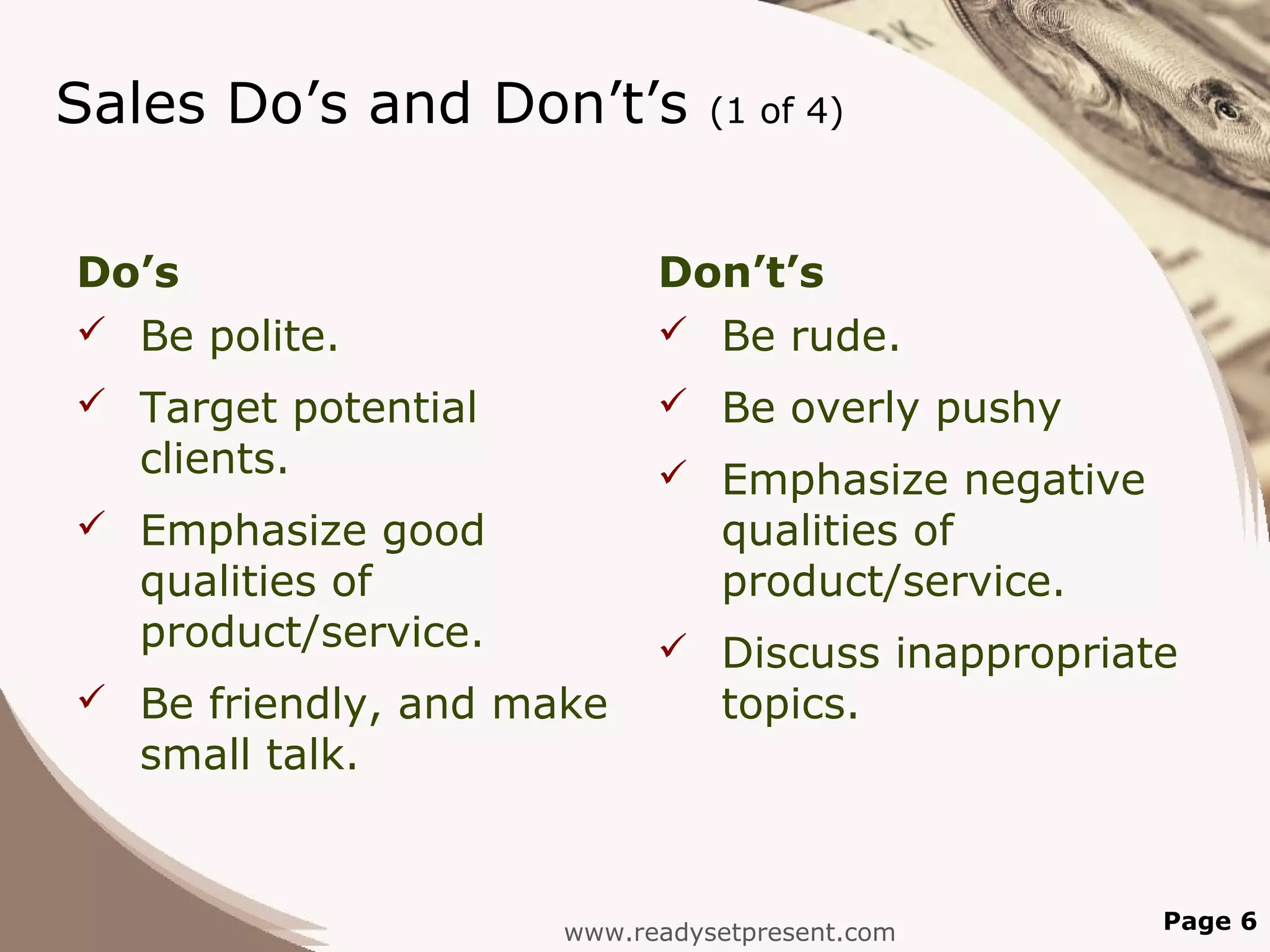 Sales Do’s and Don’t’s         (1 of 4)



Do’s                       Don’t’s
 Be polite.                Be rude.
 Target potential          Be overly pushy
  clients.                  Emphasize negative
 Emphasize good               qualities of
  qualities of                 product/service.
  product/service.          Discuss inappropriate
 Be friendly, and make        topics.
  small talk.



                     www.readysetpresent.com      Page 6
 