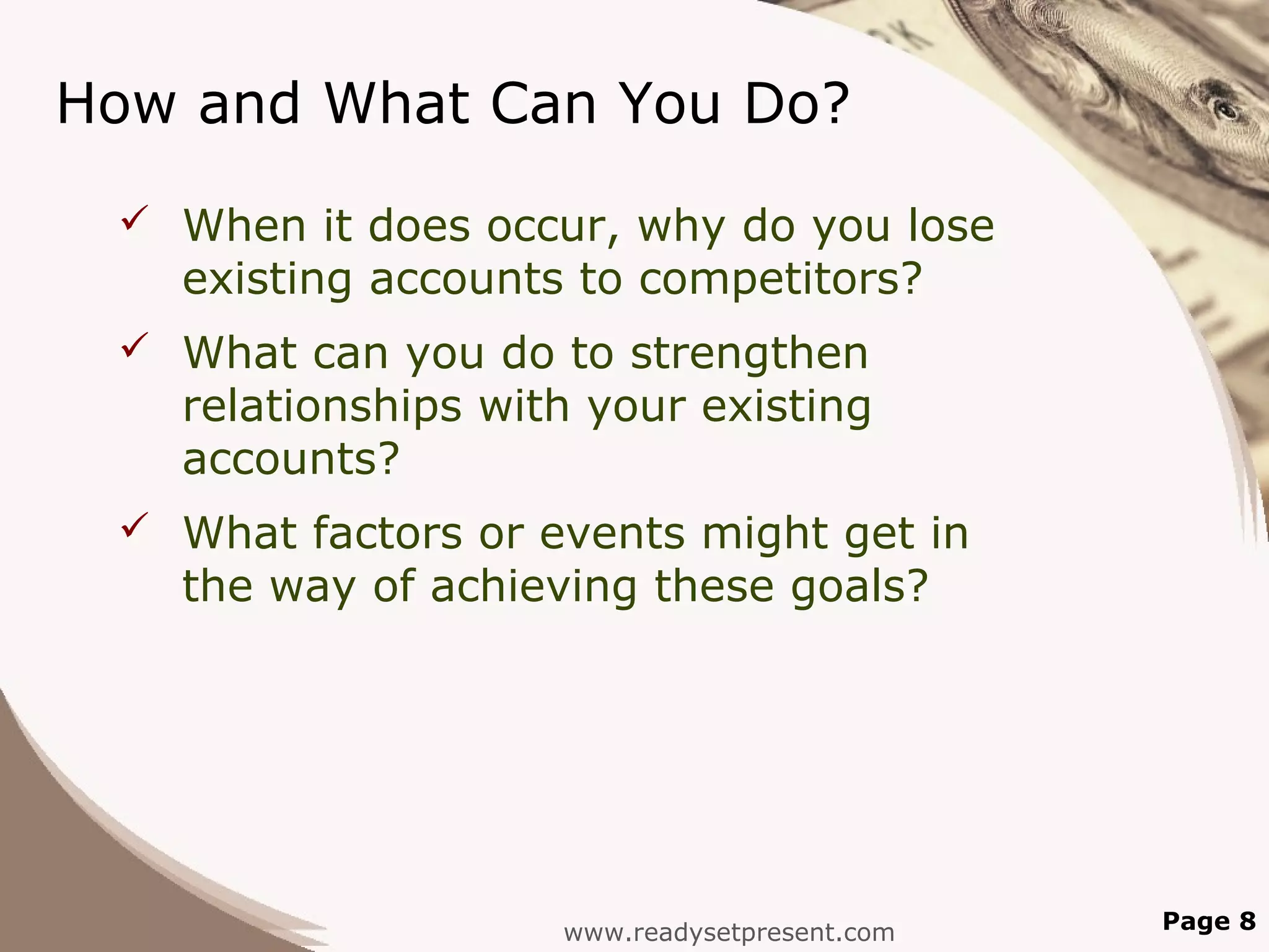 How and What Can You Do?
  When it does occur, why do you lose
   existing accounts to competitors?
  What can you do to strengthen
   relationships with your existing
   accounts?
  What factors or events might get in
   the way of achieving these goals?




                    www.readysetpresent.com   Page 8
 