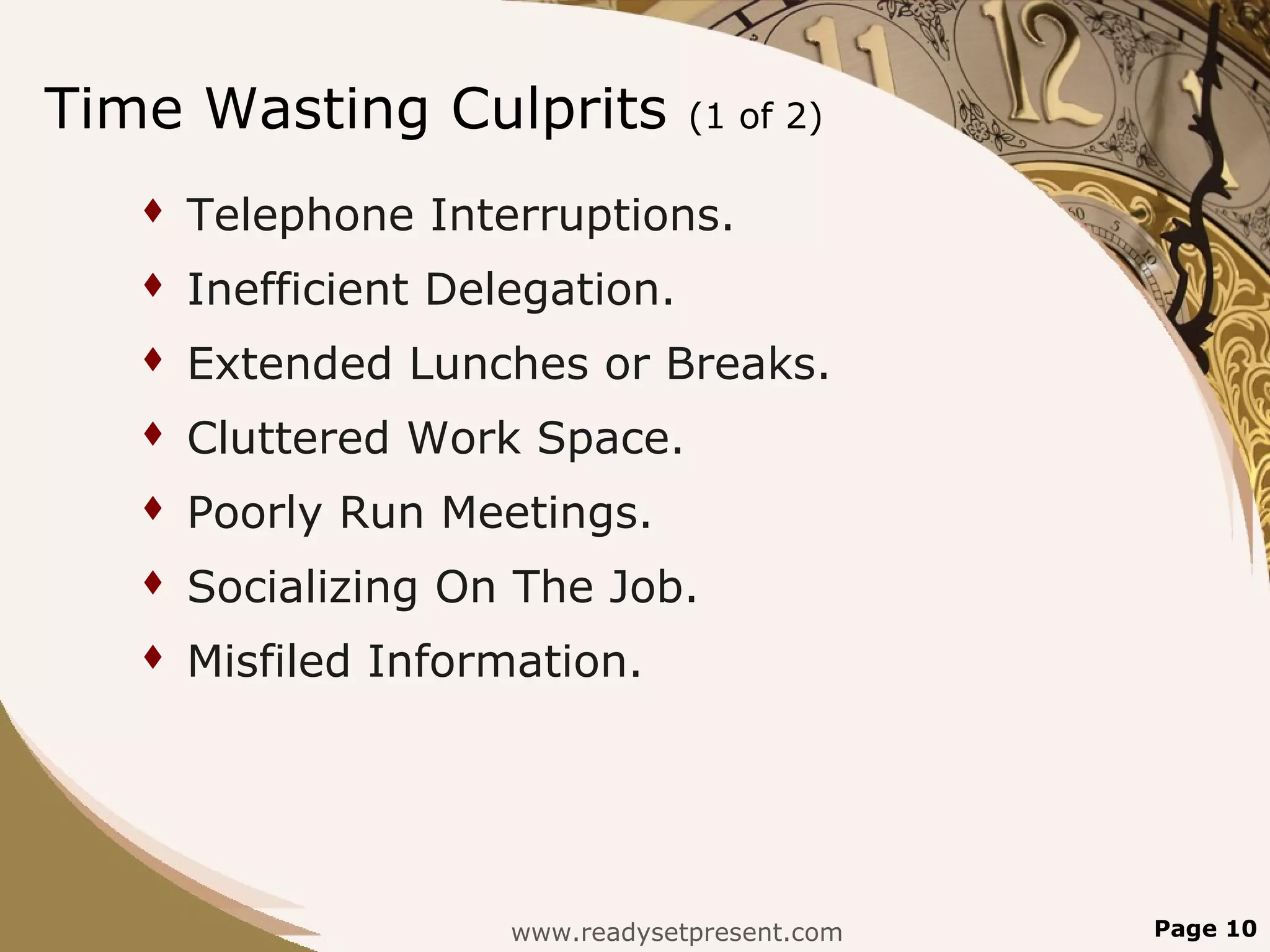 Time Wasting Culprits             (1 of 2)

      Telephone Interruptions.
      Inefficient Delegation.
      Extended Lunches or Breaks.
      Cluttered Work Space.
      Poorly Run Meetings.
      Socializing On The Job.
      Misfiled Information.




                      www.readysetpresent.com   Page 10
 