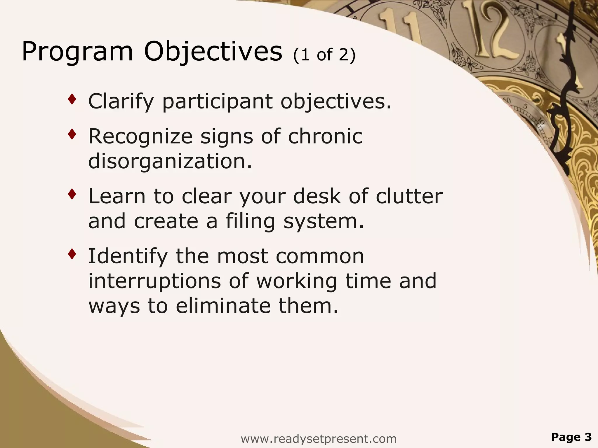 Program Objectives           (1 of 2)

      Clarify participant objectives.
      Recognize signs of chronic
       disorganization.
      Learn to clear your desk of clutter
       and create a filing system.
      Identify the most common
       interruptions of working time and
       ways to eliminate them.




                      www.readysetpresent.com   Page 3
 