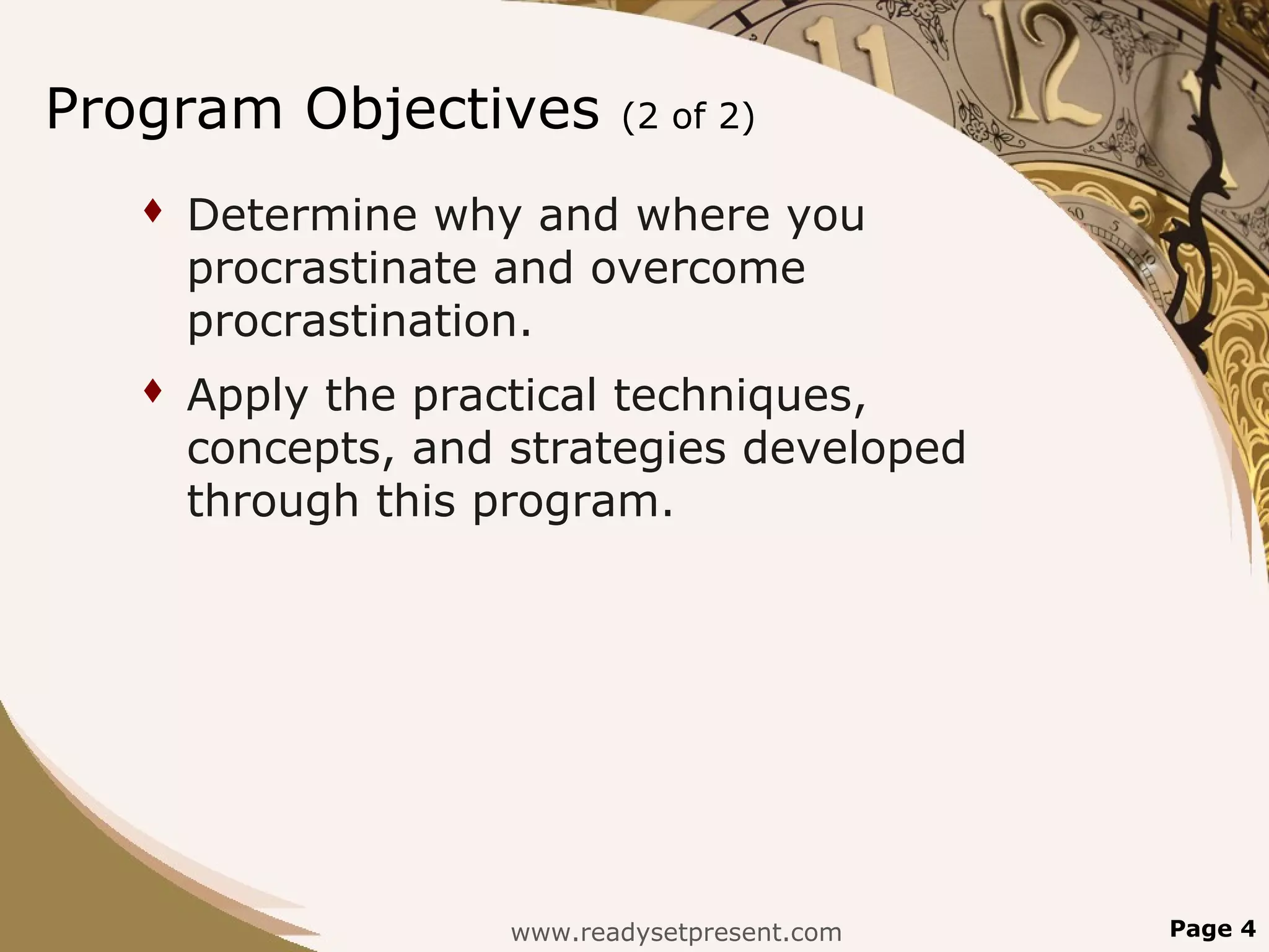 Program Objectives          (2 of 2)

      Determine why and where you
       procrastinate and overcome
       procrastination.
      Apply the practical techniques,
       concepts, and strategies developed
       through this program.




                     www.readysetpresent.com   Page 4
 