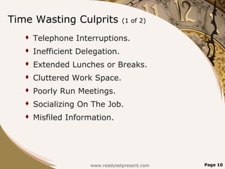 Time Wasting Culprits             (1 of 2)

      Telephone Interruptions.
      Inefficient Delegation.
      Extended Lunches or Breaks.
      Cluttered Work Space.
      Poorly Run Meetings.
      Socializing On The Job.
      Misfiled Information.




                      www.readysetpresent.com   Page 10
 
