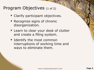 Program Objectives           (1 of 2)

      Clarify participant objectives.
      Recognize signs of chronic
       disorganization.
      Learn to clear your desk of clutter
       and create a filing system.
      Identify the most common
       interruptions of working time and
       ways to eliminate them.




                      www.readysetpresent.com   Page 3
 