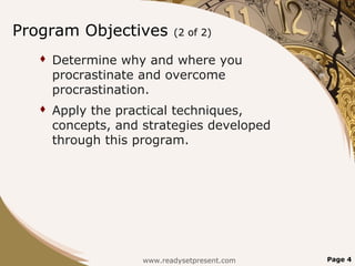 Program Objectives          (2 of 2)

      Determine why and where you
       procrastinate and overcome
       procrastination.
      Apply the practical techniques,
       concepts, and strategies developed
       through this program.




                     www.readysetpresent.com   Page 4
 