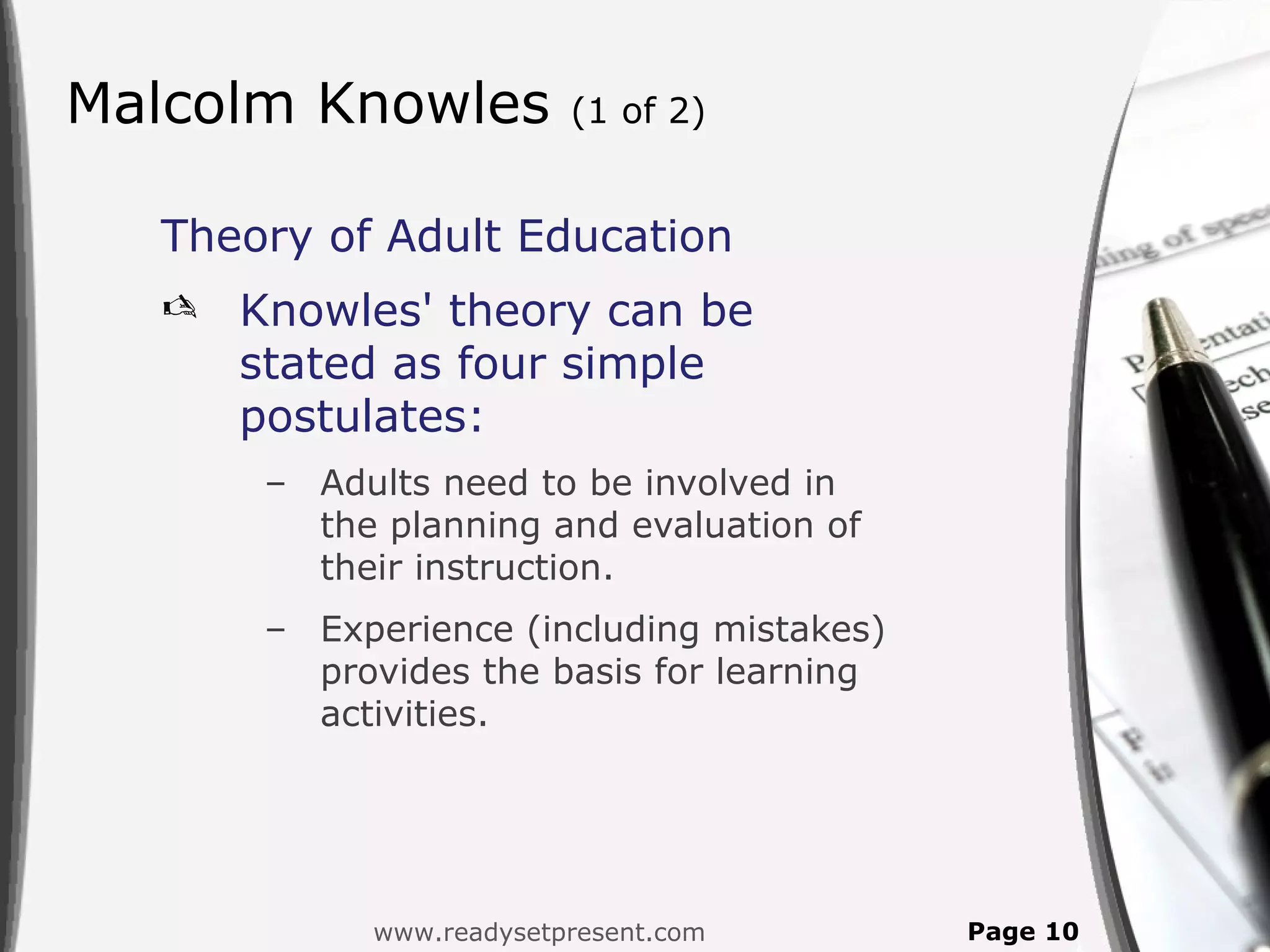 Malcolm Knowles          (1 of 2)


  Theory of Adult Education
     Knowles' theory can be
      stated as four simple
      postulates:
       – Adults need to be involved in
         the planning and evaluation of
         their instruction.
       – Experience (including mistakes)
         provides the basis for learning
         activities.




            www.readysetpresent.com        Page 10
 