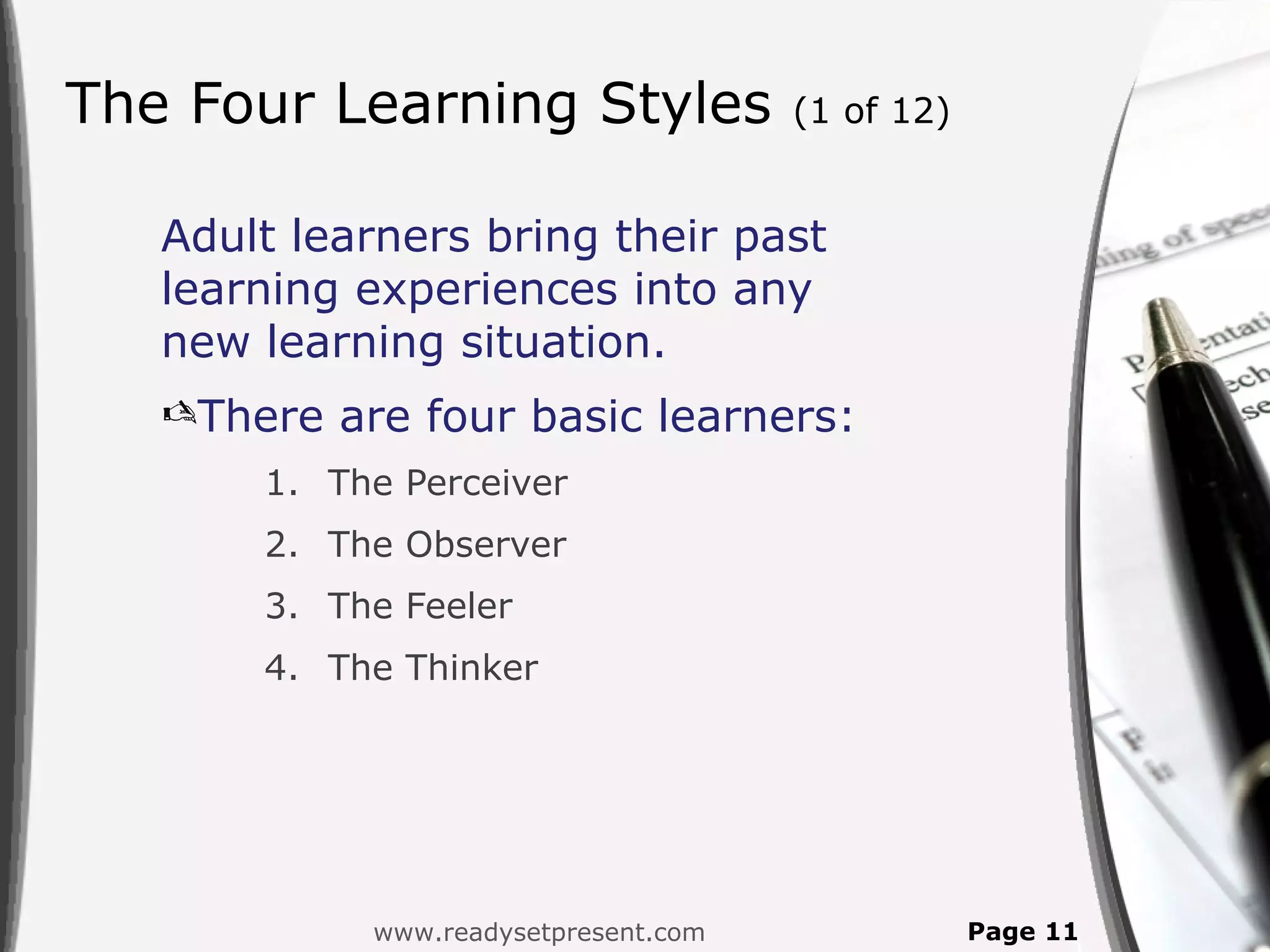 The Four Learning Styles              (1 of 12)


   Adult learners bring their past
   learning experiences into any
   new learning situation.
   There are four basic learners:
       1. The Perceiver
       2. The Observer
       3. The Feeler
       4. The Thinker




            www.readysetpresent.com               Page 11
 