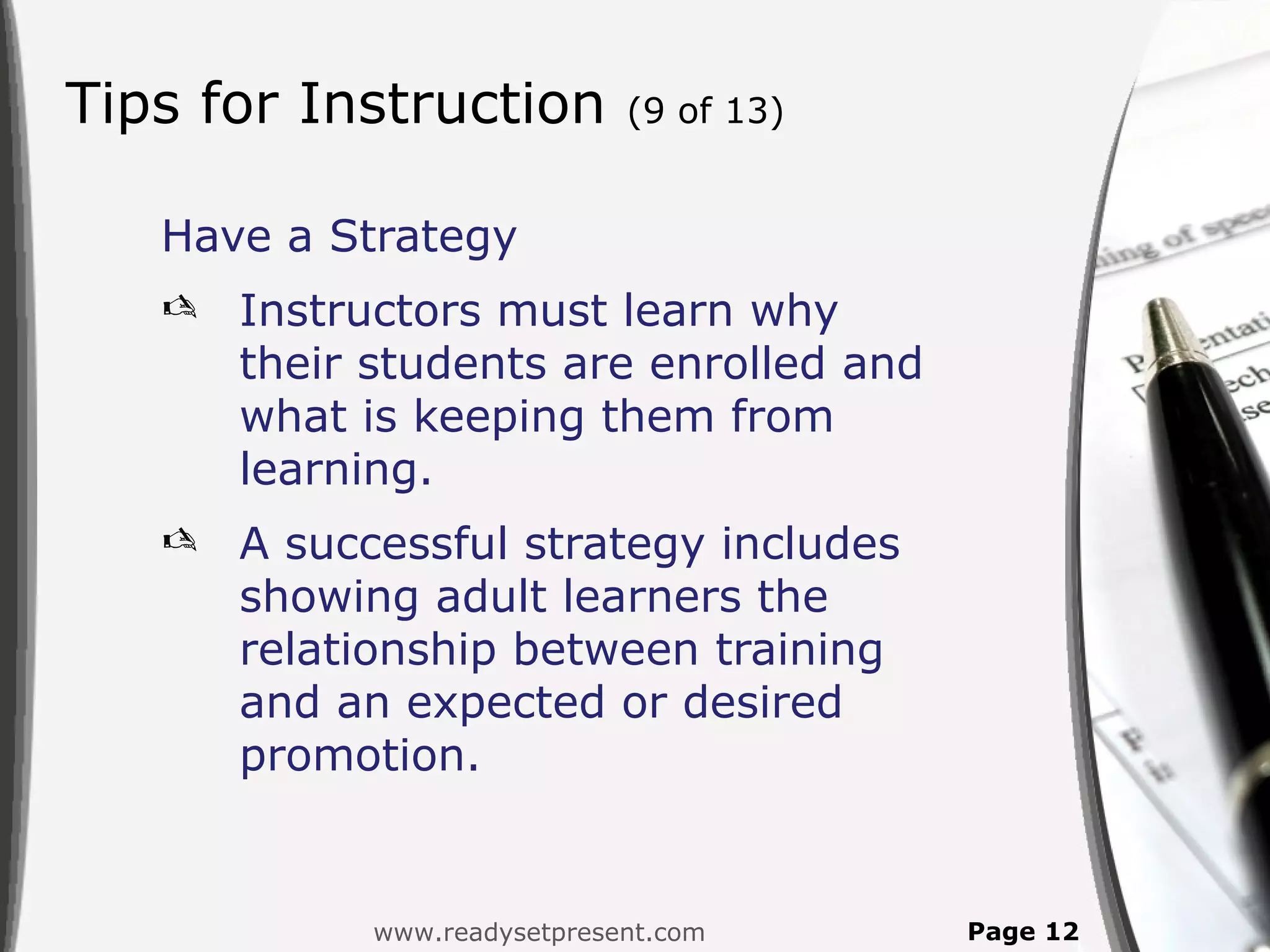 Tips for Instruction          (9 of 13)


   Have a Strategy
      Instructors must learn why
       their students are enrolled and
       what is keeping them from
       learning.
      A successful strategy includes
       showing adult learners the
       relationship between training
       and an expected or desired
       promotion.


             www.readysetpresent.com      Page 12
 