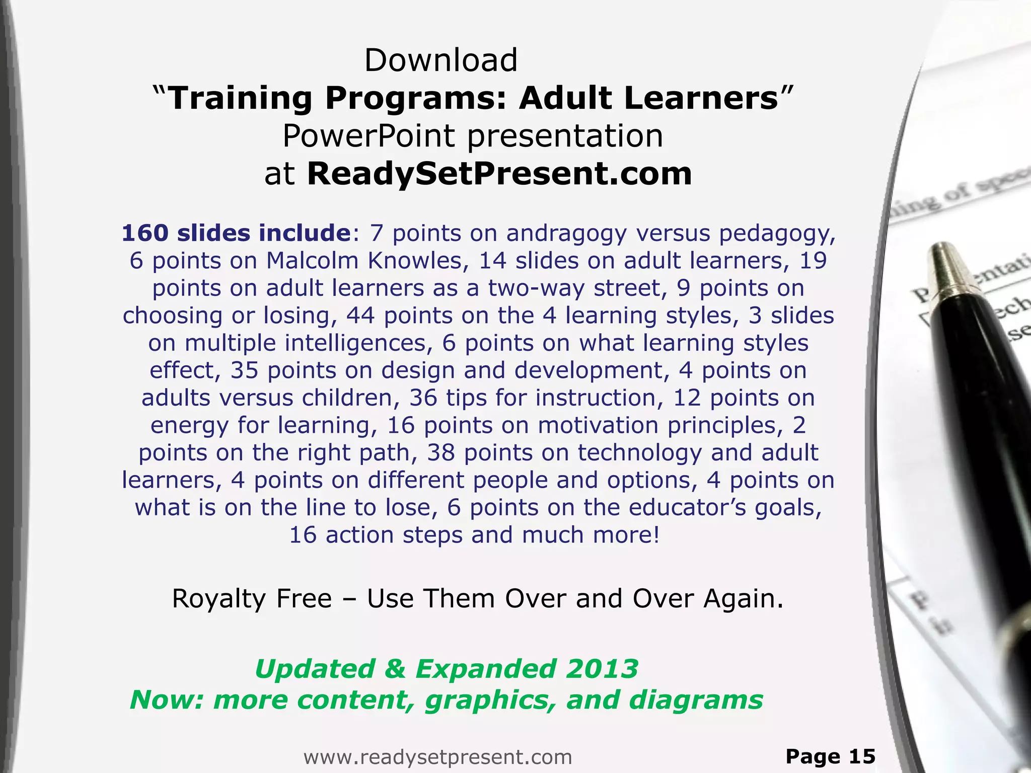 Download
  “Training Programs: Adult Learners”
          PowerPoint presentation
        at ReadySetPresent.com
160 slides include: 7 points on andragogy versus pedagogy,
 6 points on Malcolm Knowles, 14 slides on adult learners, 19
   points on adult learners as a two-way street, 9 points on
choosing or losing, 44 points on the 4 learning styles, 3 slides
   on multiple intelligences, 6 points on what learning styles
   effect, 35 points on design and development, 4 points on
  adults versus children, 36 tips for instruction, 12 points on
   energy for learning, 16 points on motivation principles, 2
  points on the right path, 38 points on technology and adult
learners, 4 points on different people and options, 4 points on
 what is on the line to lose, 6 points on the educator’s goals,
                16 action steps and much more!

    Royalty Free – Use Them Over and Over Again.

       Updated & Expanded 2013
Now: more content, graphics, and diagrams

                www.readysetpresent.com                    Page 15
 