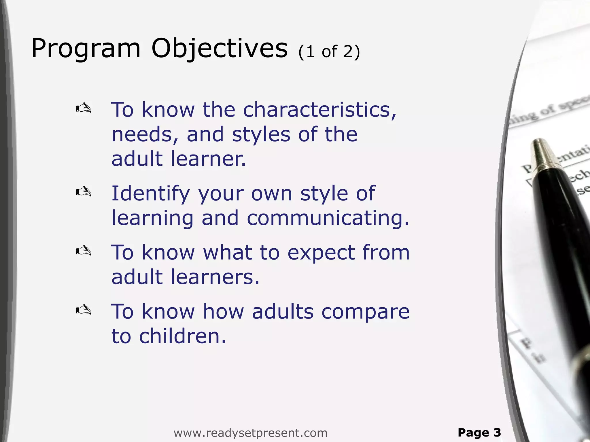 Program Objectives             (1 of 2)


      To know the characteristics,
       needs, and styles of the
       adult learner.
      Identify your own style of
       learning and communicating.
      To know what to expect from
       adult learners.
      To know how adults compare
       to children.



             www.readysetpresent.com      Page 3
 