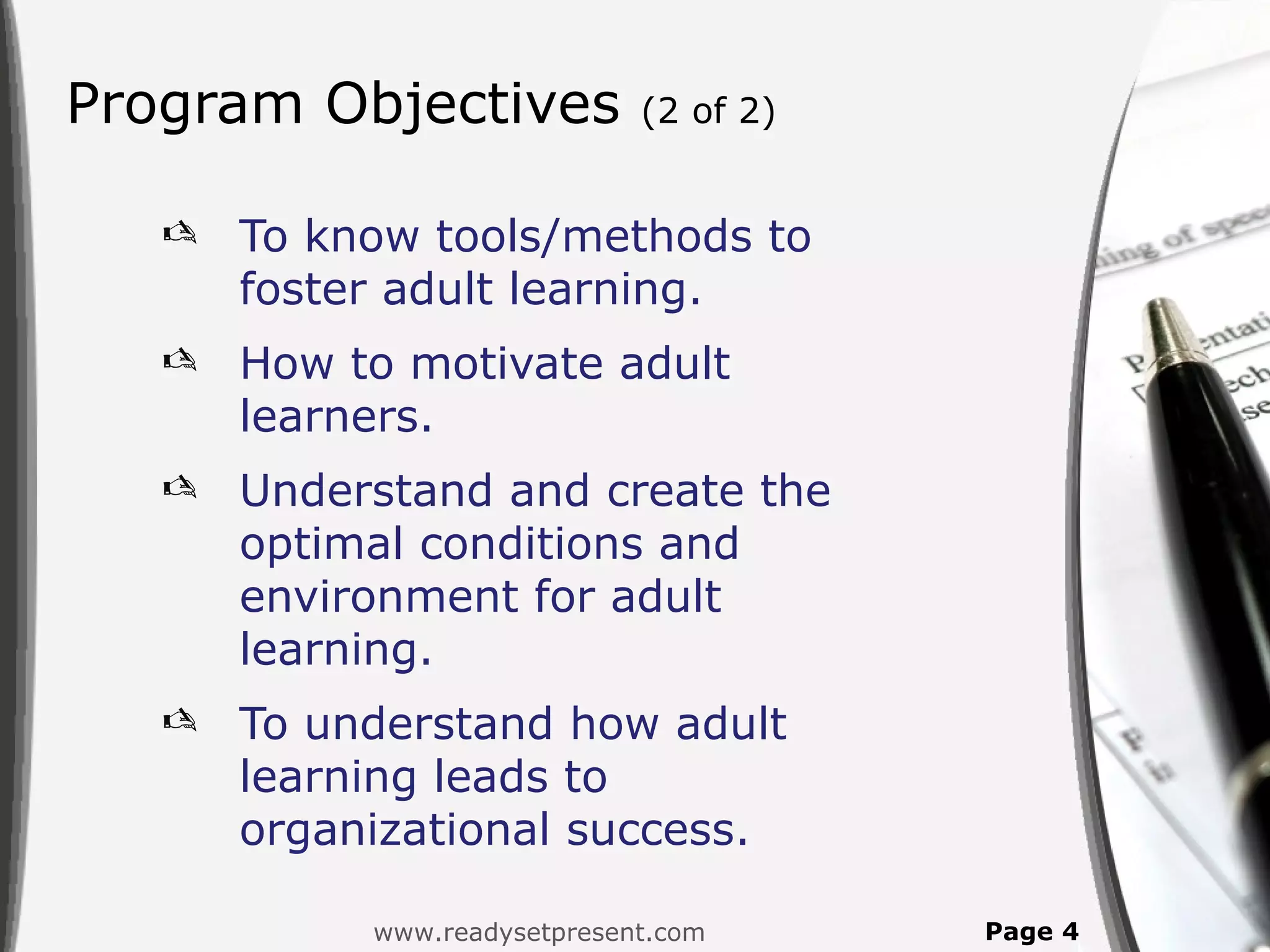 Program Objectives            (2 of 2)


      To know tools/methods to
       foster adult learning.
      How to motivate adult
       learners.
      Understand and create the
       optimal conditions and
       environment for adult
       learning.
      To understand how adult
       learning leads to
       organizational success.

            www.readysetpresent.com      Page 4
 