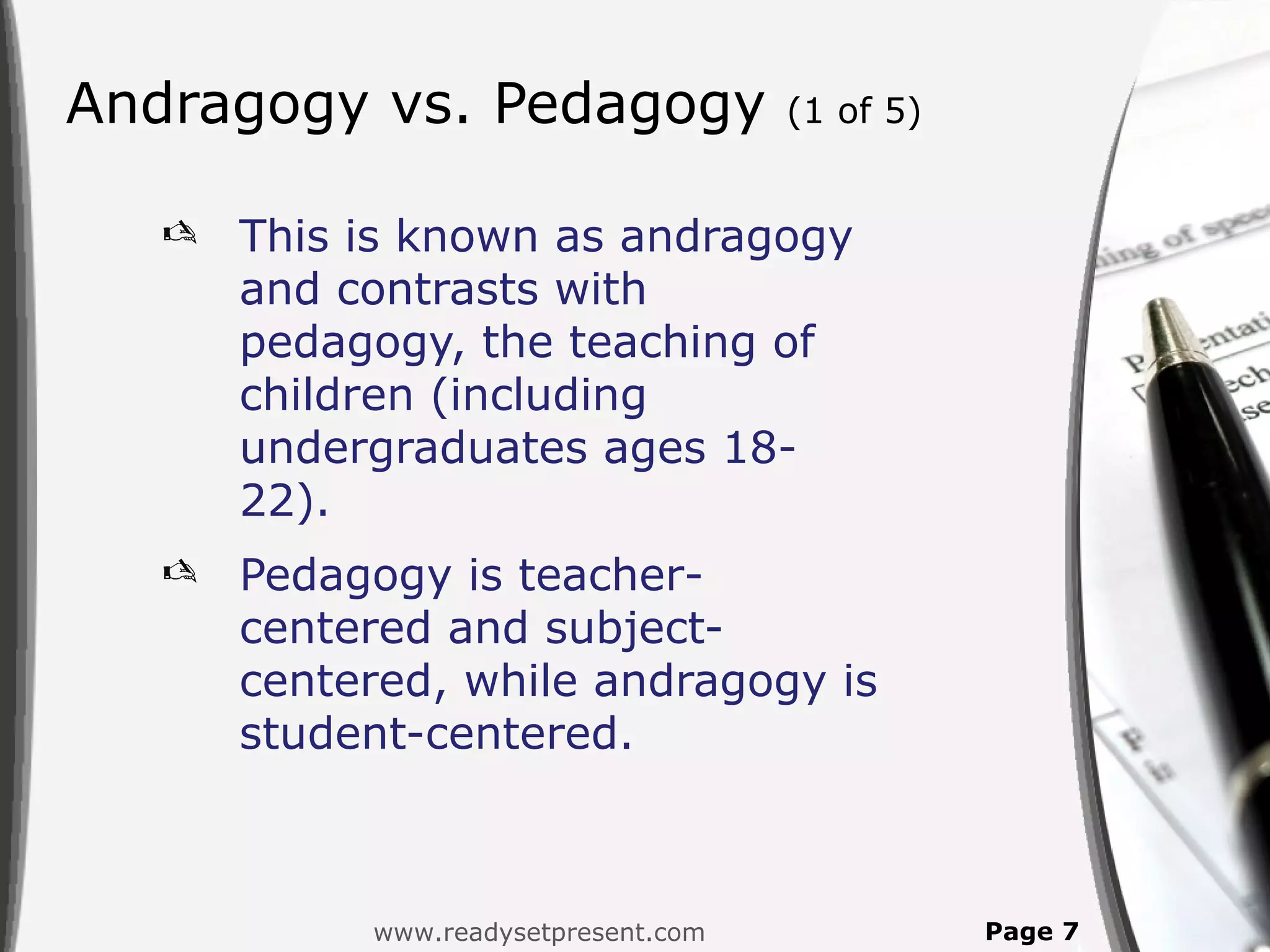 Andragogy vs. Pedagogy               (1 of 5)


     This is known as andragogy
      and contrasts with
      pedagogy, the teaching of
      children (including
      undergraduates ages 18-
      22).
     Pedagogy is teacher-
      centered and subject-
      centered, while andragogy is
      student-centered.



           www.readysetpresent.com              Page 7
 