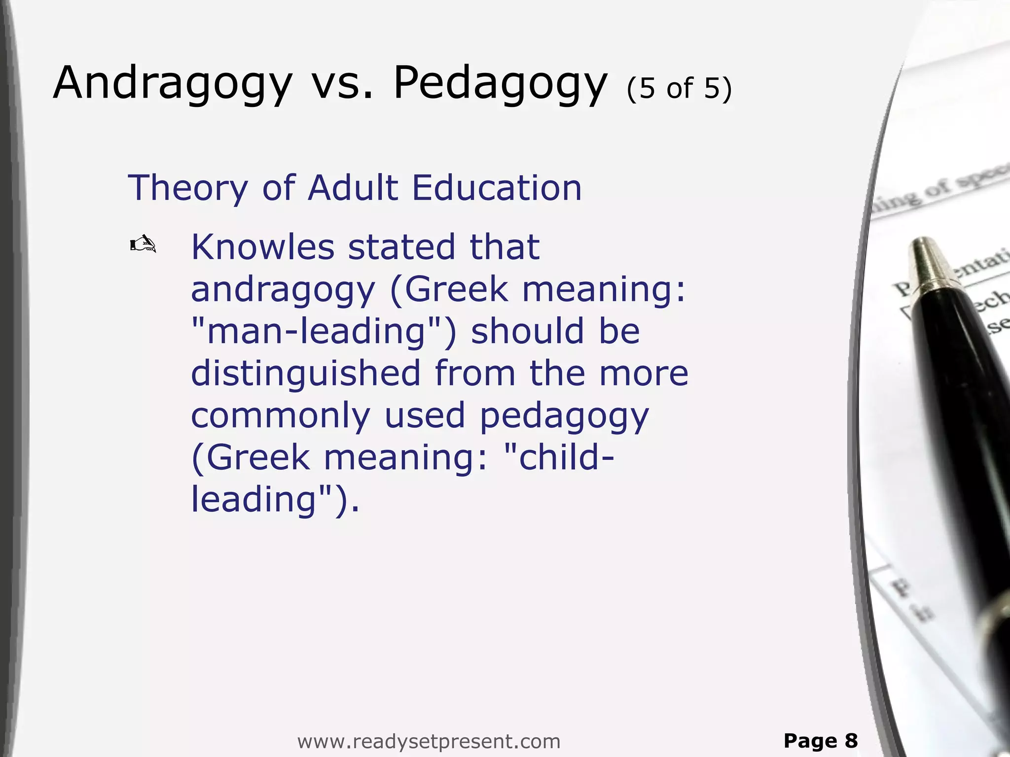 Andragogy vs. Pedagogy               (5 of 5)


  Theory of Adult Education
     Knowles stated that
      andragogy (Greek meaning:
      "man-leading") should be
      distinguished from the more
      commonly used pedagogy
      (Greek meaning: "child-
      leading").




           www.readysetpresent.com              Page 8
 