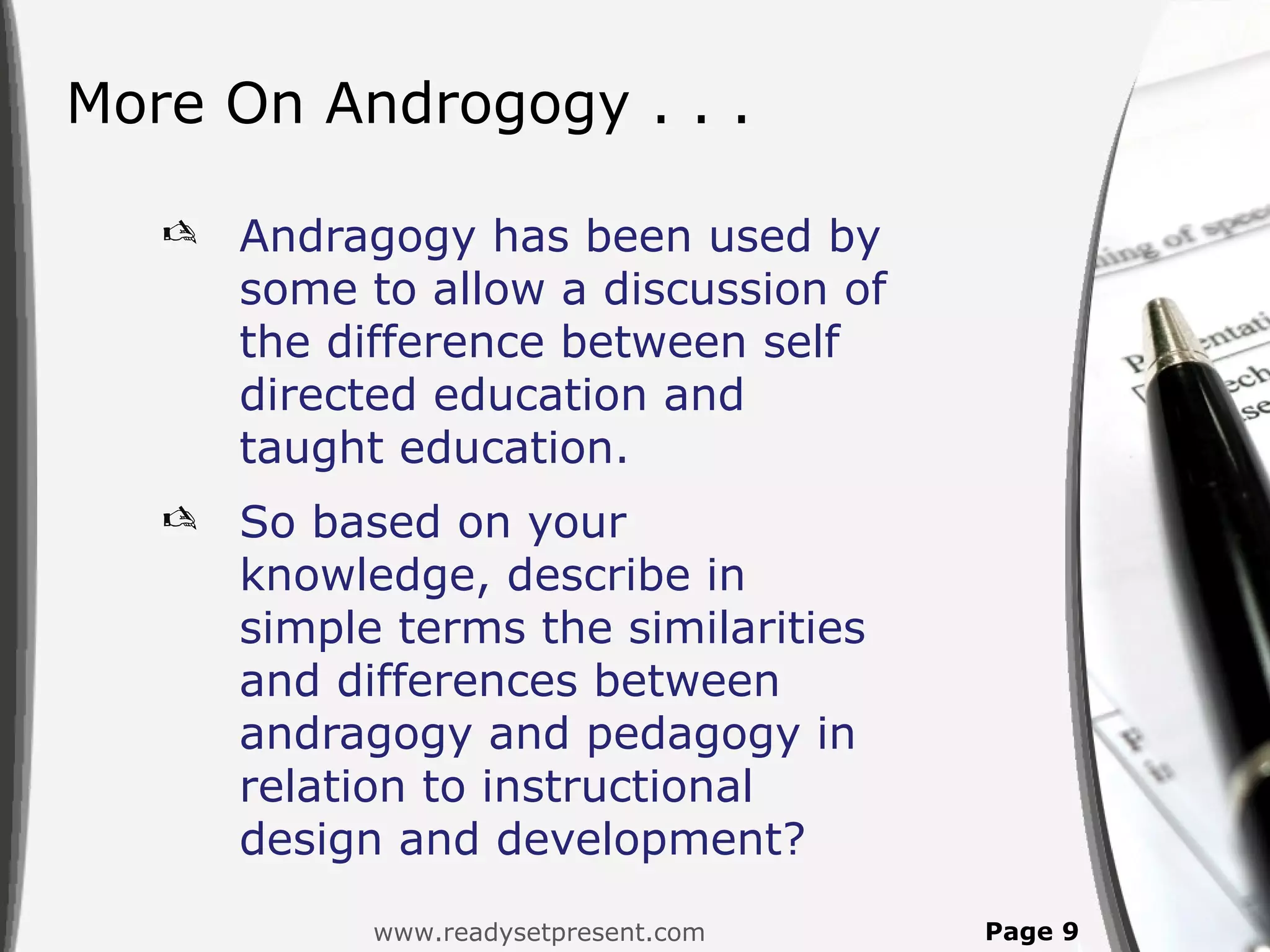 More On Androgogy . . .

      Andragogy has been used by
       some to allow a discussion of
       the difference between self
       directed education and
       taught education.
      So based on your
       knowledge, describe in
       simple terms the similarities
       and differences between
       andragogy and pedagogy in
       relation to instructional
       design and development?
             www.readysetpresent.com   Page 9
 