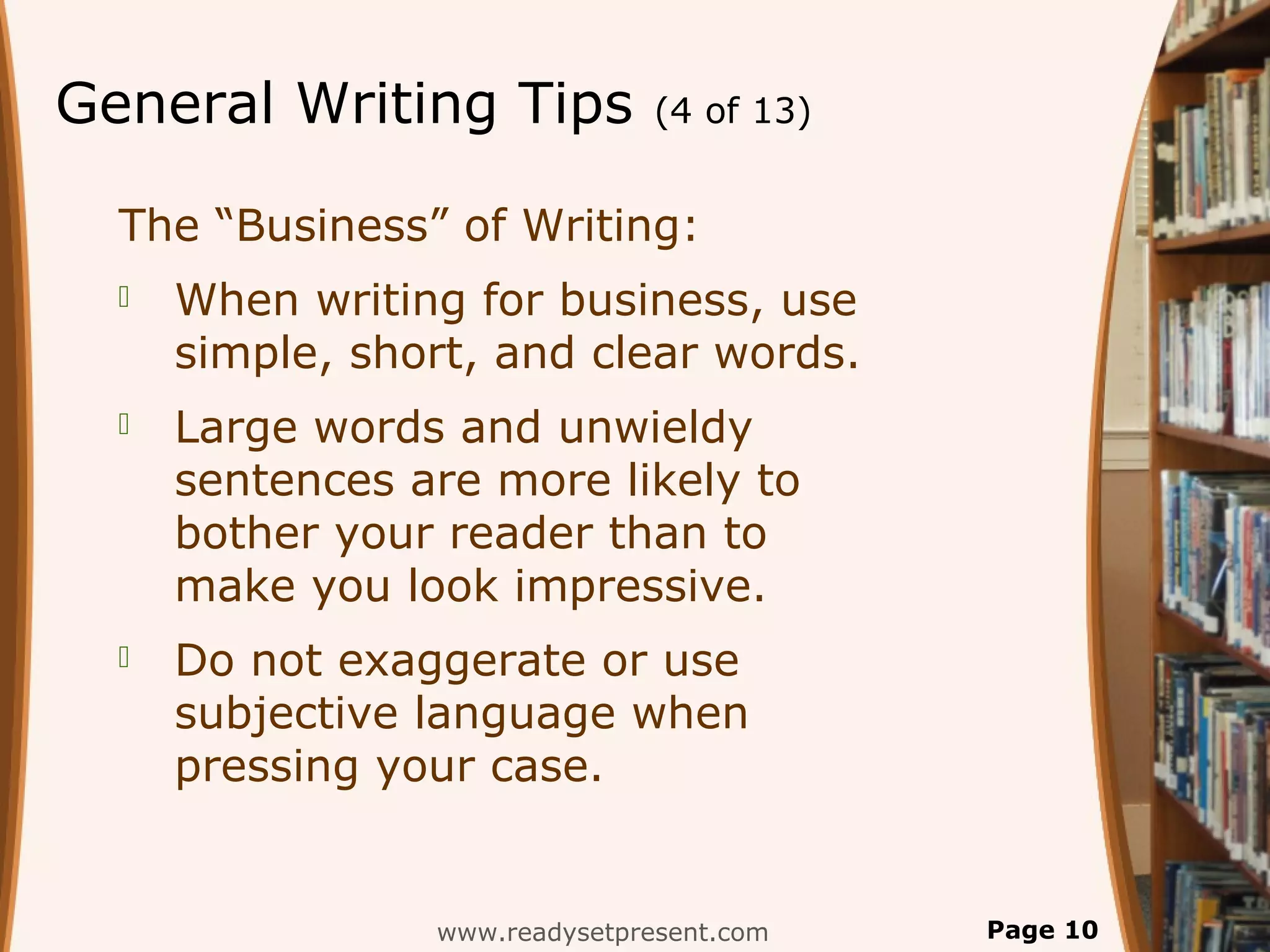 General Writing Tips            (4 of 13)


  The “Business” of Writing:
     When writing for business, use
      simple, short, and clear words.
     Large words and unwieldy
      sentences are more likely to
      bother your reader than to
      make you look impressive.
     Do not exaggerate or use
      subjective language when
      pressing your case.


                 www.readysetpresent.com    Page 10
 