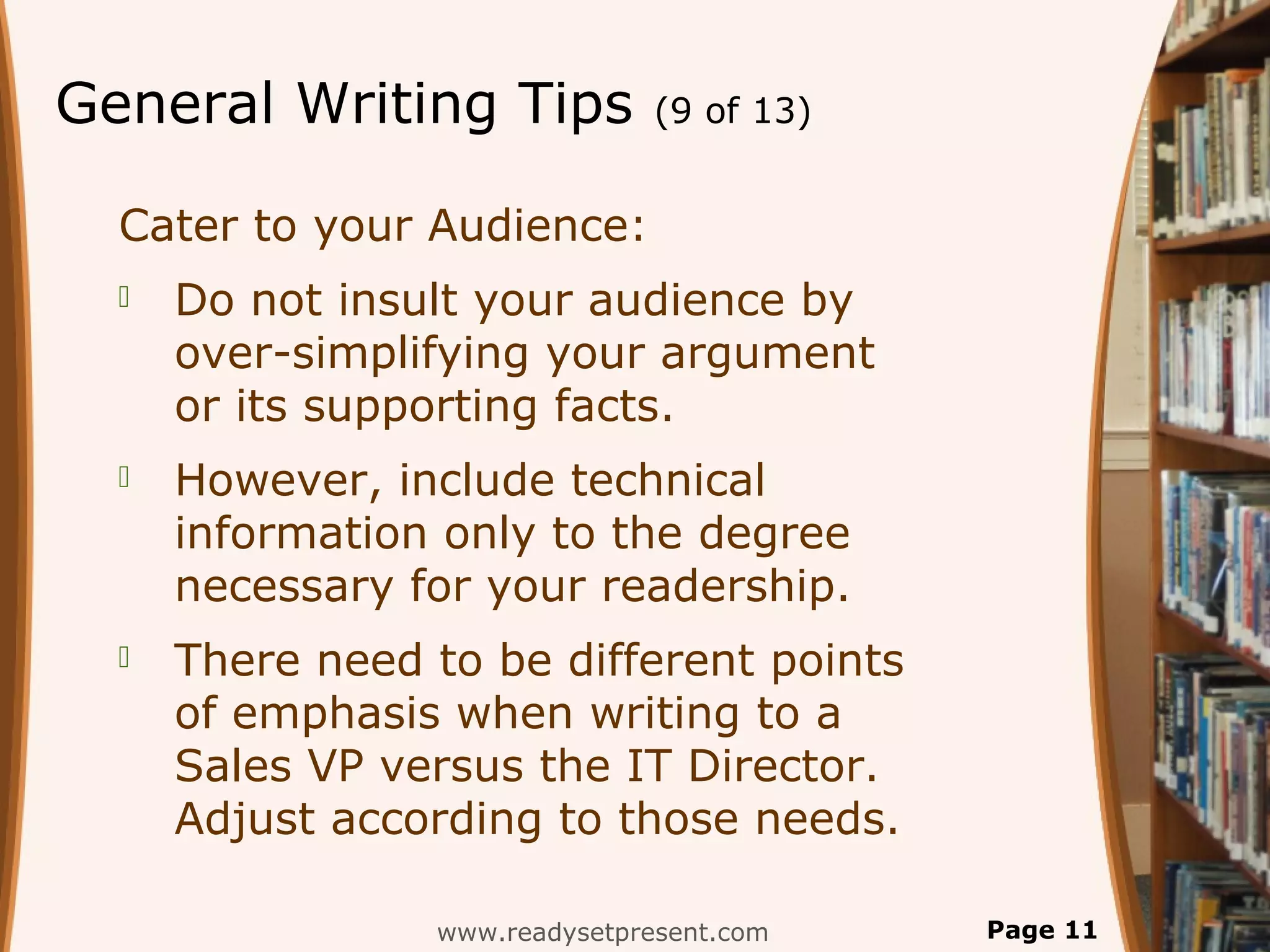 General Writing Tips            (9 of 13)


  Cater to your Audience:
     Do not insult your audience by
      over-simplifying your argument
      or its supporting facts.
     However, include technical
      information only to the degree
      necessary for your readership.
     There need to be different points
      of emphasis when writing to a
      Sales VP versus the IT Director.
      Adjust according to those needs.

                 www.readysetpresent.com    Page 11
 
