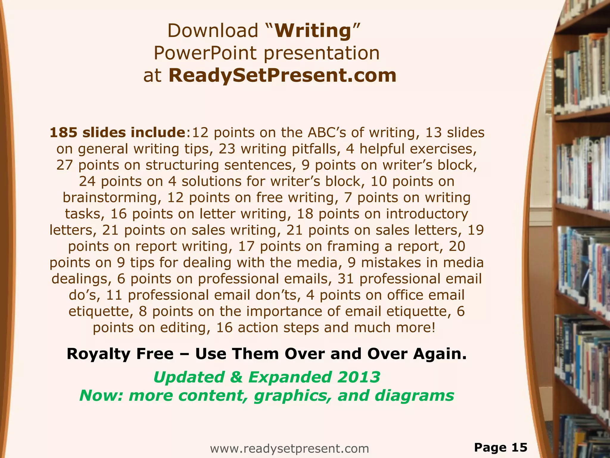 Download “Writing”
               PowerPoint presentation
              at ReadySetPresent.com

185 slides include:12 points on the ABC’s of writing, 13 slides
  on general writing tips, 23 writing pitfalls, 4 helpful exercises,
  27 points on structuring sentences, 9 points on writer’s block,
     24 points on 4 solutions for writer’s block, 10 points on
   brainstorming, 12 points on free writing, 7 points on writing
   tasks, 16 points on letter writing, 18 points on introductory
letters, 21 points on sales writing, 21 points on sales letters, 19
    points on report writing, 17 points on framing a report, 20
points on 9 tips for dealing with the media, 9 mistakes in media
 dealings, 6 points on professional emails, 31 professional email
    do’s, 11 professional email don’ts, 4 points on office email
    etiquette, 8 points on the importance of email etiquette, 6
        points on editing, 16 action steps and much more!
  Royalty Free – Use Them Over and Over Again.
           Updated & Expanded 2013
    Now: more content, graphics, and diagrams


                         www.readysetpresent.com                  Page 15
 