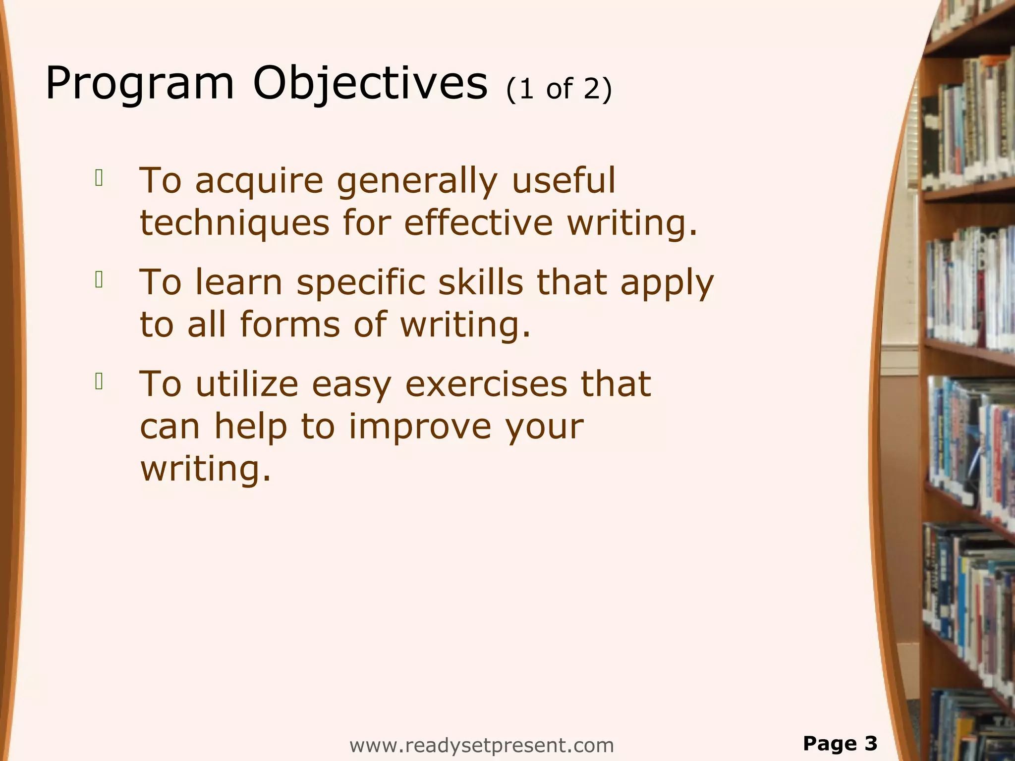 Program Objectives             (1 of 2)


     To acquire generally useful
      techniques for effective writing.
     To learn specific skills that apply
      to all forms of writing.
     To utilize easy exercises that
      can help to improve your
      writing.




                  www.readysetpresent.com   Page 3
 
