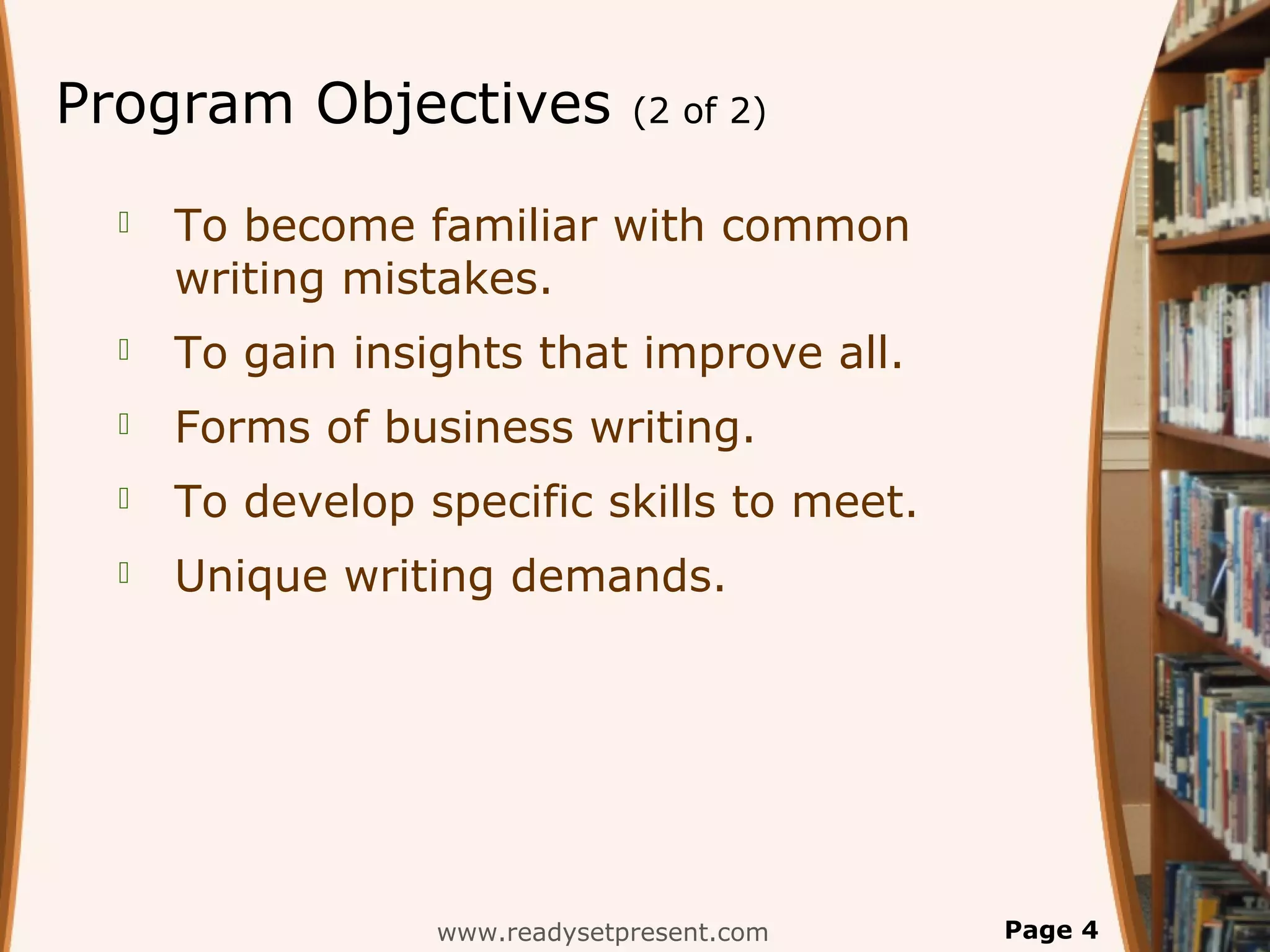 Program Objectives             (2 of 2)


     To become familiar with common
      writing mistakes.
     To gain insights that improve all.
     Forms of business writing.
     To develop specific skills to meet.
     Unique writing demands.




                  www.readysetpresent.com   Page 4
 
