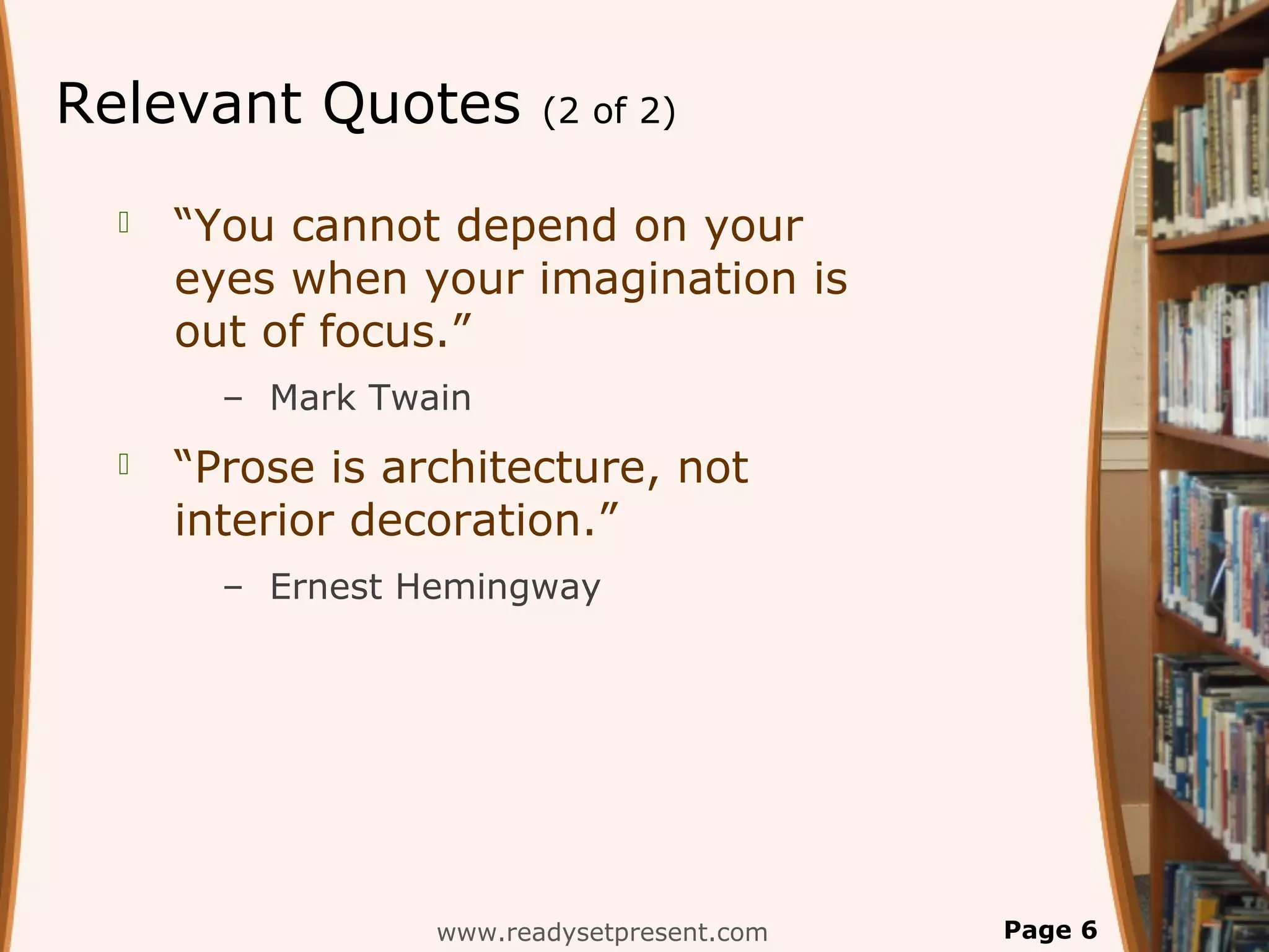 Relevant Quotes          (2 of 2)


     “You cannot depend on your
      eyes when your imagination is
      out of focus.”
        – Mark Twain
     “Prose is architecture, not
      interior decoration.”
        – Ernest Hemingway




                  www.readysetpresent.com   Page 6
 