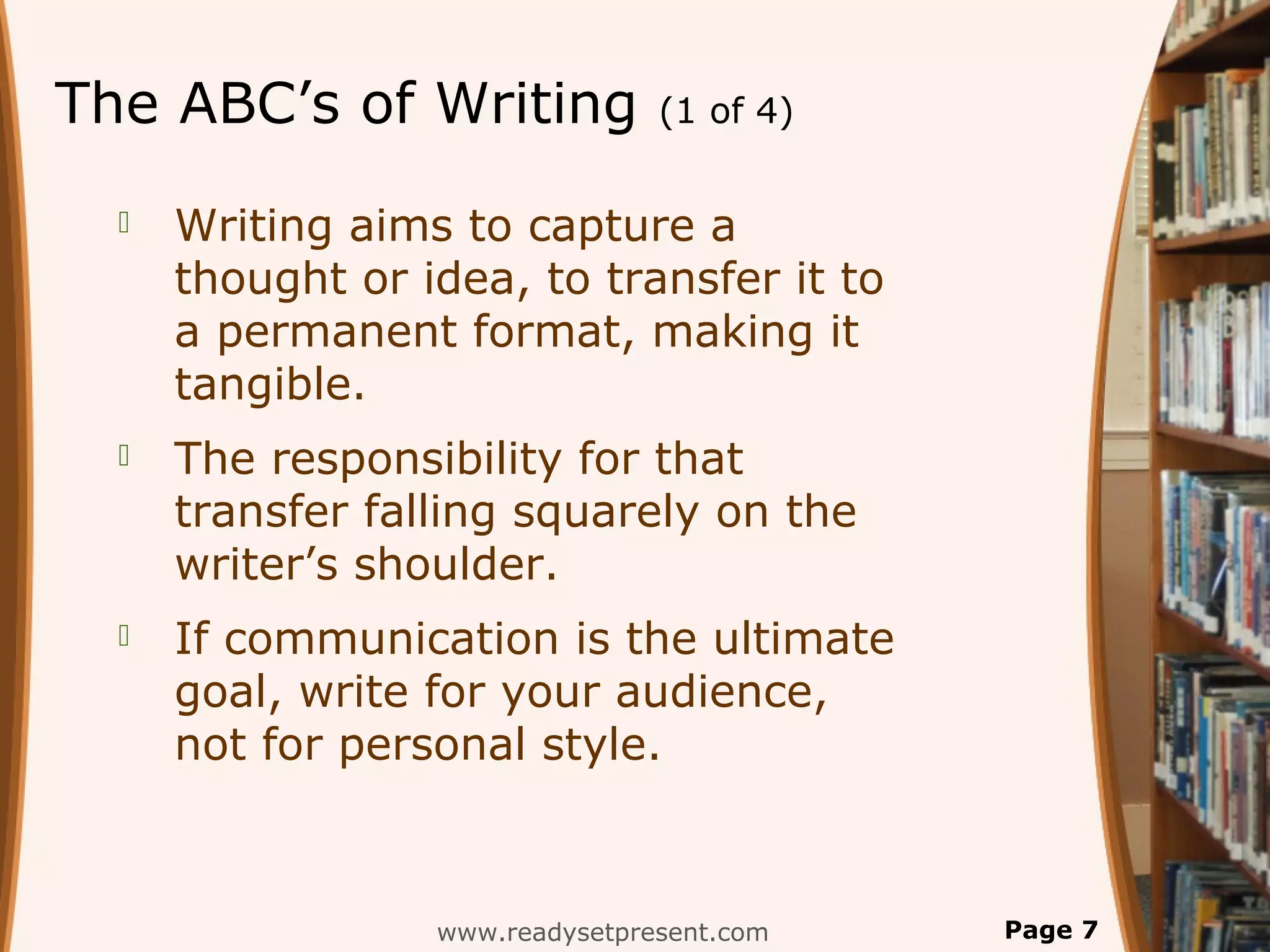 The ABC’s of Writing             (1 of 4)


     Writing aims to capture a
      thought or idea, to transfer it to
      a permanent format, making it
      tangible.
     The responsibility for that
      transfer falling squarely on the
      writer’s shoulder.
     If communication is the ultimate
      goal, write for your audience,
      not for personal style.



                  www.readysetpresent.com   Page 7
 