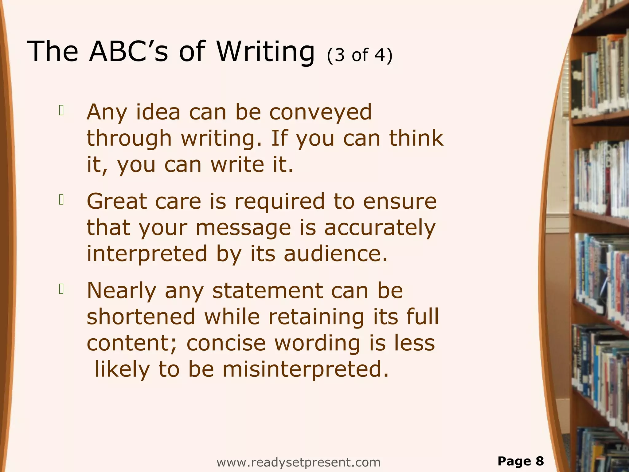 The ABC’s of Writing             (3 of 4)


     Any idea can be conveyed
      through writing. If you can think
      it, you can write it.
     Great care is required to ensure
      that your message is accurately
      interpreted by its audience.
     Nearly any statement can be
      shortened while retaining its full
      content; concise wording is less
       likely to be misinterpreted.



                  www.readysetpresent.com   Page 8
 