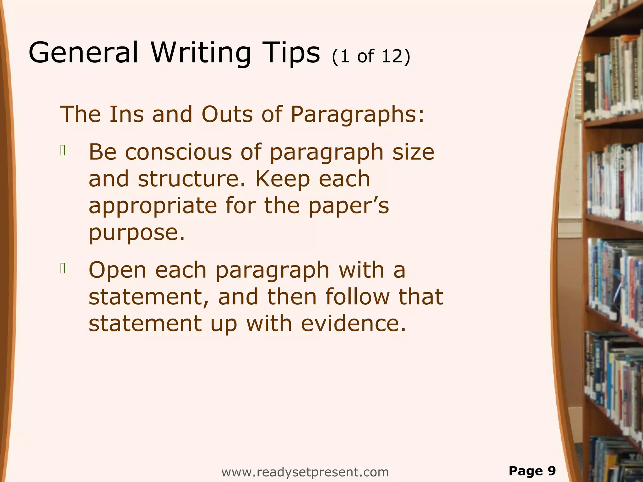 General Writing Tips            (1 of 12)


  The Ins and Outs of Paragraphs:
     Be conscious of paragraph size
      and structure. Keep each
      appropriate for the paper’s
      purpose.
     Open each paragraph with a
      statement, and then follow that
      statement up with evidence.




                 www.readysetpresent.com    Page 9
 