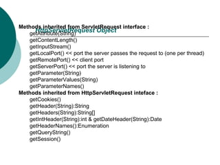 HttpServletRequest Object  Methods inherited from ServletRequest interface :  getAttribute(String)  getContentLength()  getInputStream()  getLocalPort() << port the server passes the request to (one per thread)  getRemotePort() << client port  getServerPort() << port the server is listening to  getParameter(String)  getParameterValues(String)  getParameterNames()  Methods inherited from HttpServletRequest inteface :  getCookies()  getHeader(String):String  getHeaders(String):String[]  getIntHeader(String):int & getDateHeader(String):Date  getHeaderNames():Enumeration  getQueryString()  getSession()  