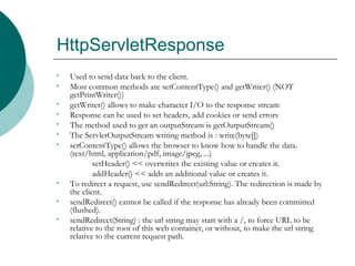 HttpServletResponse Used to send data back to the client. Most common methods are setContentType() and getWriter() (NOT getPrintWriter())  getWriter() allows to make character I/O to the response stream  Response can be used to set headers, add cookies or send errors  The method used to get an outputStream is getOutputStream()  The ServletOutputStream writing method is : write(byte[])  setContentType() allows the browser to know how to handle the data. (text/html, application/pdf, image/jpeg, ...)  setHeader() << overwrites the existing value or creates it.  addHeader() << adds an additional value or creates it.  To redirect a request, use sendRedirect(url:String). The redirection is made by the client.  sendRedirect() cannot be called if the response has already been committed (flushed).  sendRedirect(String) : the url string may start with a /, to force URL to be relative to the root of this web container, or without, to make the url string relative to the current request path.  