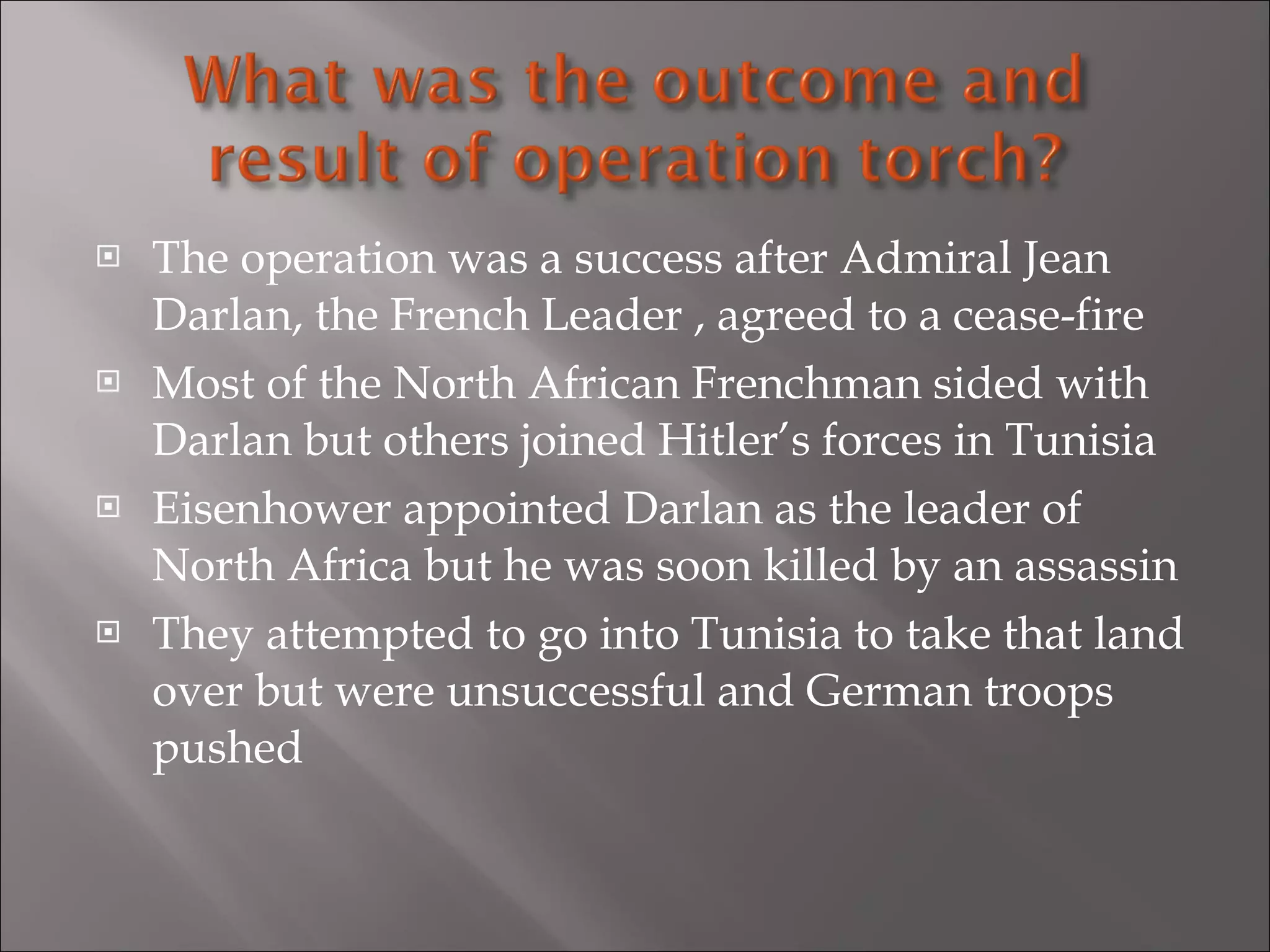 The operation was a success after Admiral Jean Darlan, the French Leader , agreed to a cease-fire  Most of the North African Frenchman sided with Darlan but others joined Hitler’s forces in Tunisia Eisenhower appointed Darlan as the leader of North Africa but he was soon killed by an assassin They attempted to go into Tunisia to take that land over but were unsuccessful and German troops pushed 