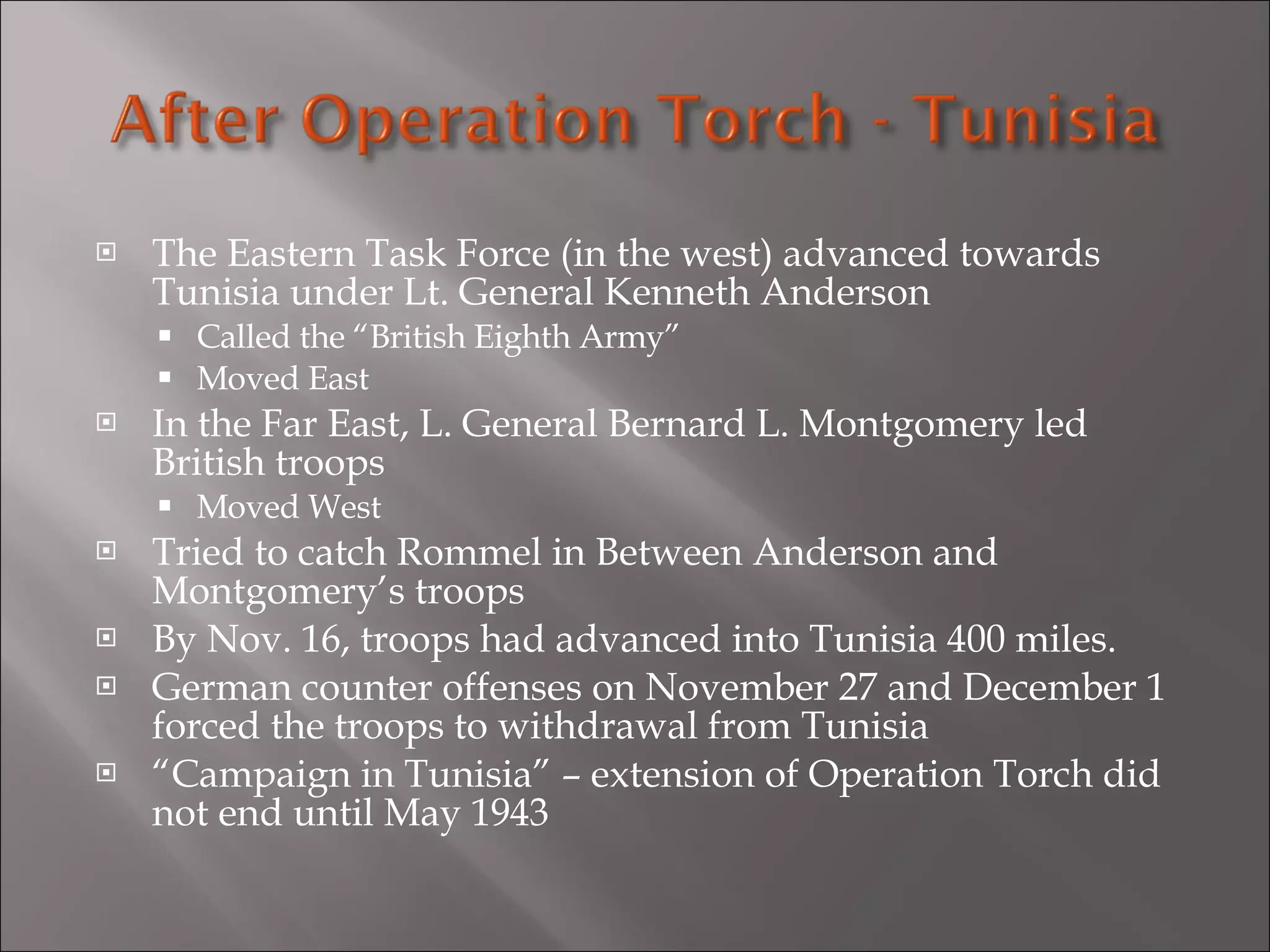 The Eastern Task Force (in the west) advanced towards Tunisia under Lt. General Kenneth Anderson Called the “British Eighth Army” Moved East In the Far East, L. General Bernard L. Montgomery led British troops Moved West Tried to catch Rommel in Between Anderson and Montgomery’s troops By Nov. 16, troops had advanced into Tunisia 400 miles. German counter offenses on November 27 and December 1 forced the troops to withdrawal from Tunisia “ Campaign in Tunisia” – extension of Operation Torch did not end until May 1943 