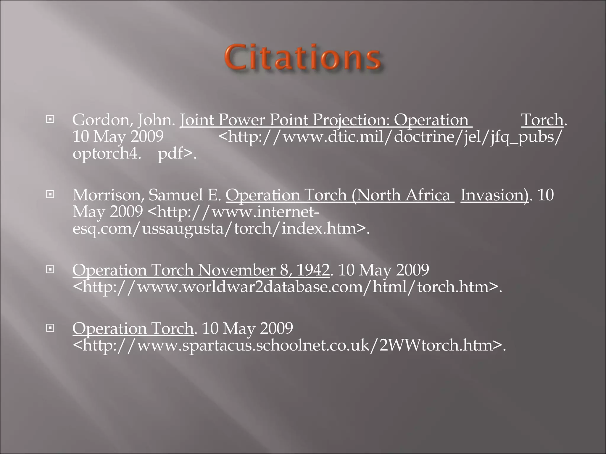 Gordon, John.  Joint Power Point Projection: Operation  Torch . 10 May 2009  <http://www.dtic.mil/doctrine/jel/jfq_pubs/optorch4. pdf>.   Morrison, Samuel E.  Operation Torch (North Africa  Invasion) . 10 May 2009 <http://www.internet- esq.com/ussaugusta/torch/index.htm>.   Operation Torch November 8, 1942 . 10 May 2009  <http://www.worldwar2database.com/html/torch.htm>.   Operation Torch . 10 May 2009  <http://www.spartacus.schoolnet.co.uk/2WWtorch.htm>.   