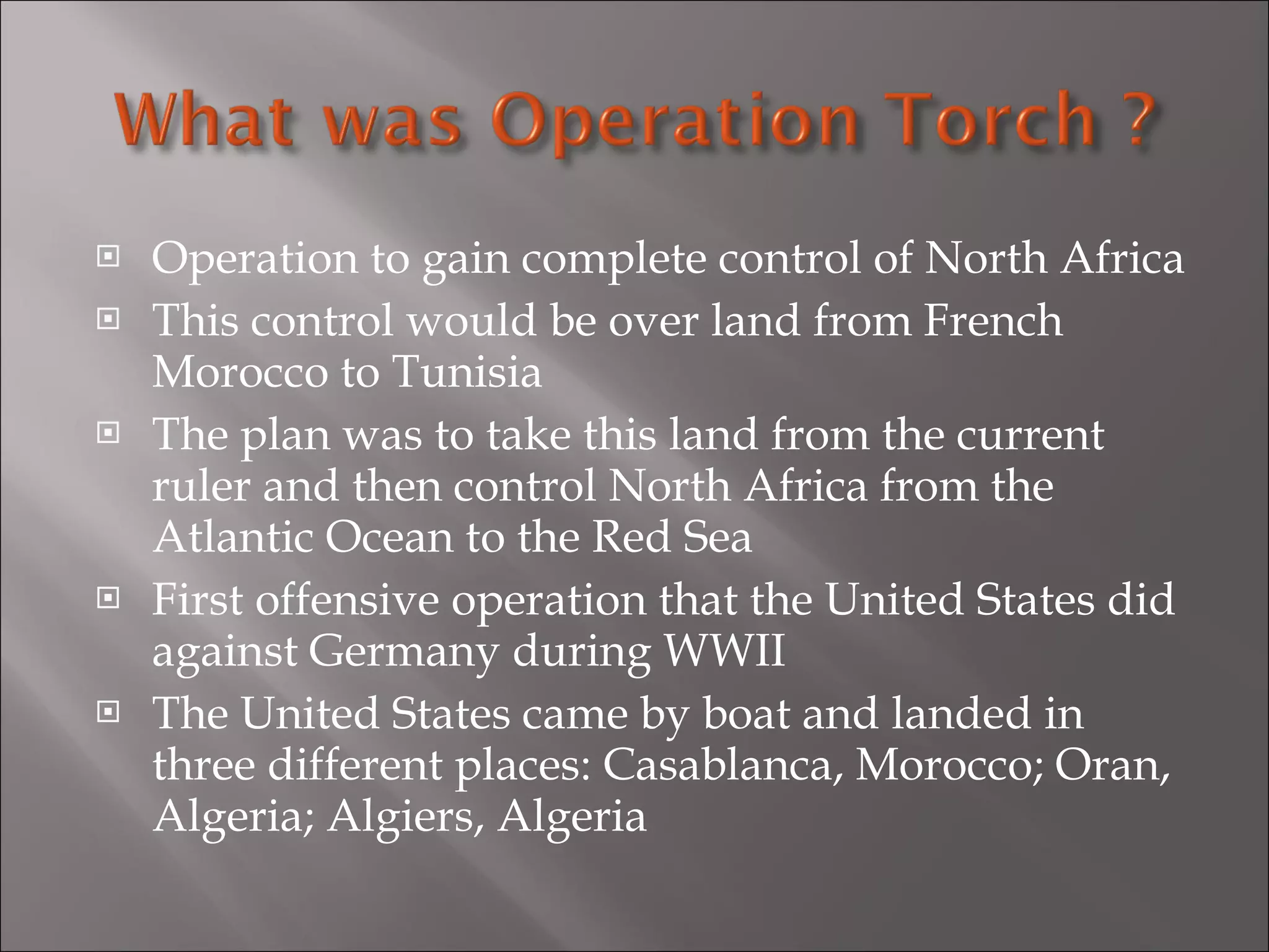 Operation to gain complete control of North Africa This control would be over land from French Morocco to Tunisia The plan was to take this land from the current ruler and then control North Africa from the Atlantic Ocean to the Red Sea First offensive operation that the United States did against Germany during WWII The United States came by boat and landed in three different places: Casablanca, Morocco; Oran, Algeria; Algiers, Algeria 