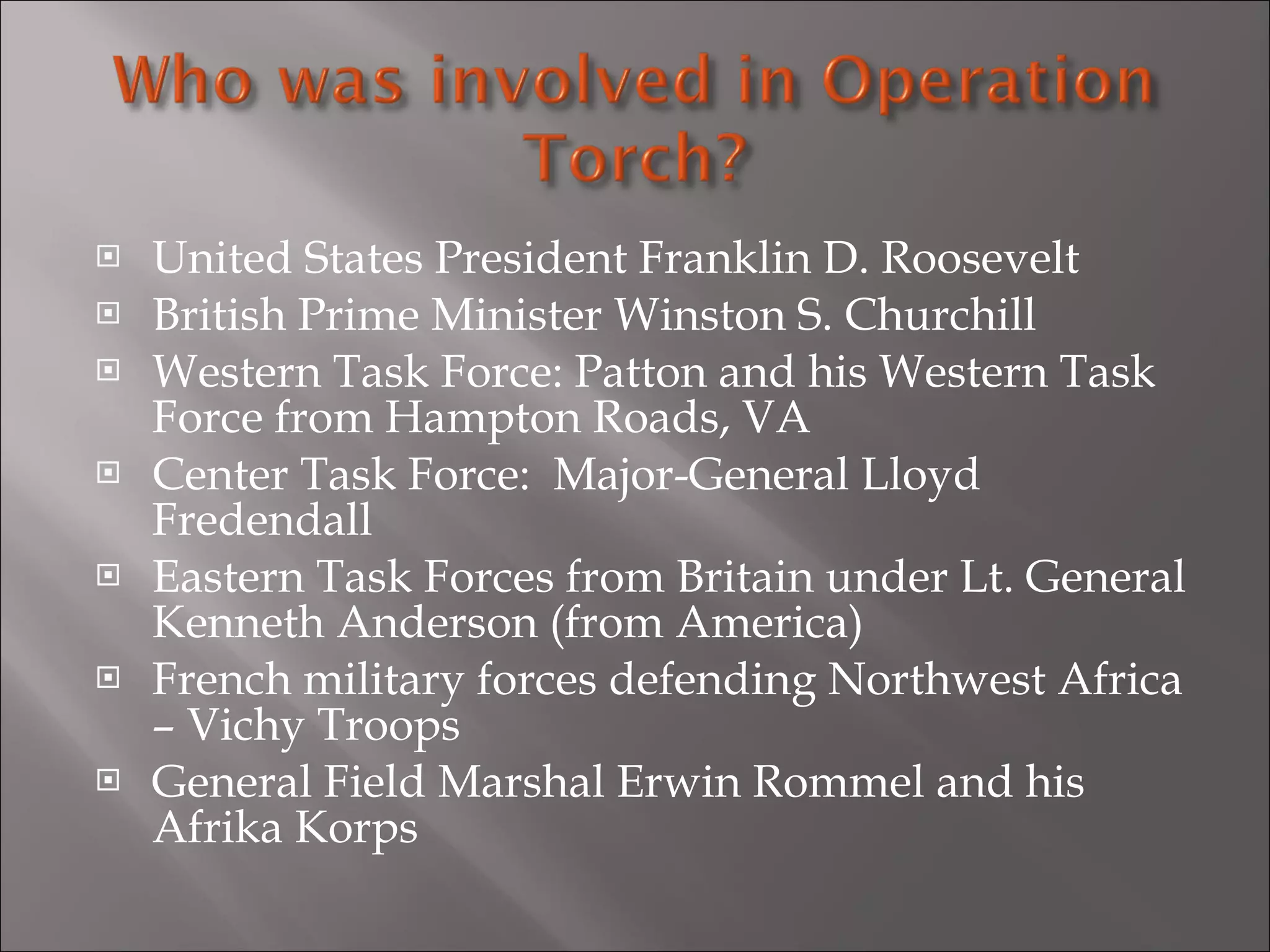 United States President Franklin D. Roosevelt British Prime Minister Winston S. Churchill Western Task Force: Patton and his Western Task Force from Hampton Roads, VA Center Task Force:  Major-General Lloyd Fredendall Eastern Task Forces from Britain under Lt. General Kenneth Anderson (from America) French military forces defending Northwest Africa – Vichy Troops General Field Marshal Erwin Rommel and his Afrika Korps 