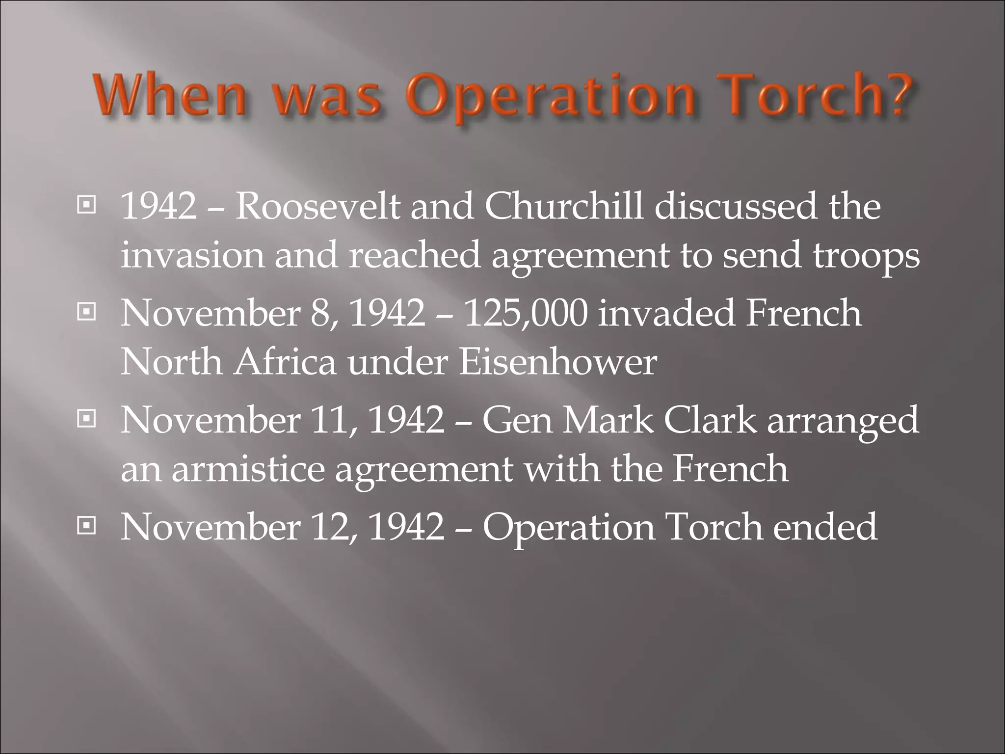 1942 – Roosevelt and Churchill discussed the invasion and reached agreement to send troops November 8, 1942 – 125,000 invaded French North Africa under Eisenhower November 11, 1942 – Gen Mark Clark arranged an armistice agreement with the French November 12, 1942 – Operation Torch ended 