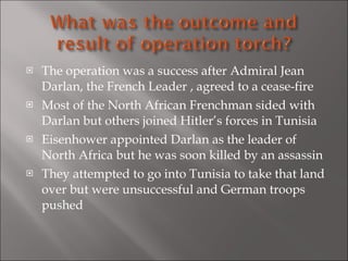 The operation was a success after Admiral Jean Darlan, the French Leader , agreed to a cease-fire  Most of the North African Frenchman sided with Darlan but others joined Hitler’s forces in Tunisia Eisenhower appointed Darlan as the leader of North Africa but he was soon killed by an assassin They attempted to go into Tunisia to take that land over but were unsuccessful and German troops pushed 