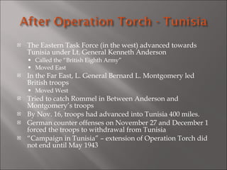 The Eastern Task Force (in the west) advanced towards Tunisia under Lt. General Kenneth Anderson Called the “British Eighth Army” Moved East In the Far East, L. General Bernard L. Montgomery led British troops Moved West Tried to catch Rommel in Between Anderson and Montgomery’s troops By Nov. 16, troops had advanced into Tunisia 400 miles. German counter offenses on November 27 and December 1 forced the troops to withdrawal from Tunisia “ Campaign in Tunisia” – extension of Operation Torch did not end until May 1943 