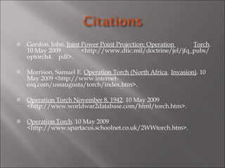 Gordon, John.  Joint Power Point Projection: Operation  Torch . 10 May 2009  <http://www.dtic.mil/doctrine/jel/jfq_pubs/optorch4. pdf>.   Morrison, Samuel E.  Operation Torch (North Africa  Invasion) . 10 May 2009 <http://www.internet- esq.com/ussaugusta/torch/index.htm>.   Operation Torch November 8, 1942 . 10 May 2009  <http://www.worldwar2database.com/html/torch.htm>.   Operation Torch . 10 May 2009  <http://www.spartacus.schoolnet.co.uk/2WWtorch.htm>.   