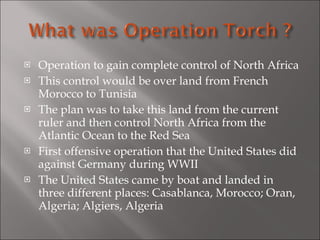 Operation to gain complete control of North Africa This control would be over land from French Morocco to Tunisia The plan was to take this land from the current ruler and then control North Africa from the Atlantic Ocean to the Red Sea First offensive operation that the United States did against Germany during WWII The United States came by boat and landed in three different places: Casablanca, Morocco; Oran, Algeria; Algiers, Algeria 