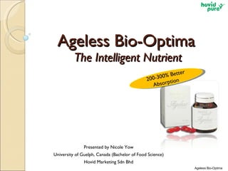 Ageless Bio-Optima  The Intelligent Nutrient Presented by Nicole Yow University of Guelph, Canada (Bachelor of Food Science) Hovid Marketing Sdn Bhd Ageless Bio-Optima 200-300% Better Absorption  