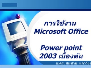 การใช้งาน  Microsoft Office  Power point 2003  เบื้องต้น อ . ดร .  สมชาย  แก้ววังชัย 