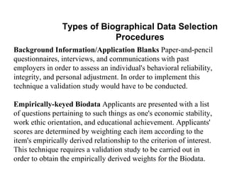 Types of Biographical Data Selection Procedures Background Information/Application Blanks  Paper-and-pencil questionnaires, interviews, and communications with past employers in order to assess an individual's behavioral reliability, integrity, and personal adjustment. In order to implement this technique a validation study would have to be conducted.  Empirically-keyed Biodata  Applicants are presented with a list of questions pertaining to such things as one's economic stability, work ethic orientation, and educational achievement. Applicants' scores are determined by weighting each item according to the item's empirically derived relationship to the criterion of interest. This technique requires a validation study to be carried out in order to obtain the empirically derived weights for the Biodata.  