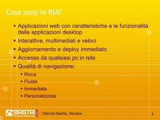 Fabrizio Basilio, Decatec3Cosa sono le RIA?Applicazioni web con caratteristiche e le funzionalità delle applicazioni desktopInterattive, multimediali e velociAggiornamento e deploy immediatoAccesso da qualsiasi pc in reteQualità di navigazione:RiccaFluidaImmediataPersonalizzata