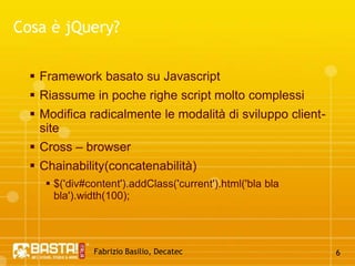 Fabrizio Basilio, Decatec6Cosa è jQuery?Framework basato su JavascriptRiassume in poche righe script molto complessiModifica radicalmente le modalità di sviluppo client-siteCross – browserChainability(concatenabilità) $('div#content').addClass('current').html('blablabla').width(100); 
