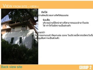 V IEW  FROM SITE  –  VIEW c Back view site ทิศใต้ มีบ้านติดบริเวณทางทิศใต้ของ site ข้อเสีย บริเวณบ้านนี้มีหน้าต่างที่สามารถมองเข้ามาใน site ได้ ทำให้ไม่มีความเป็นส่วนตัว ข้อแนะนำ ในการออกแบบถ้าจัด private zone   ในบริเวณนี้ควรระมัดระวังเรื่อง จะสูญเสียความเป็นส่วนตัว  